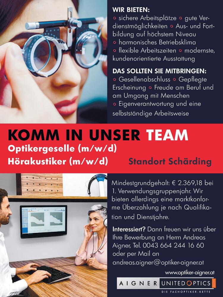 www.optiker-aigner.at
&nbsp;
KOMM IN UNSER TEAM
&nbsp;
&nbsp;
Optikergeselle (m/w/d)
H&ouml;rakustiker (m/w/d)
Standort Sch&auml;rding
&nbsp;
&nbsp;
Wir bieten:
&nbsp;

sichere Arbeitspl&auml;tze gute Verdienstm&ouml;glichkeiten
Aus- und Fortbildung auf h&ouml;chstem Niveau
harmonisches Betriebsklima
flexible Arbeitszeiten 
modernste kundenorientierte Ausstattung
Mindestgrundgehalt: &euro; 2.369,18 bei
Verwendungsgruppenjahr. 
Wir bieten allerdings eine marktkonforme &Uuml;berzahlung je nach Qualifikation und Dienstjahre.

&nbsp;
&nbsp;
Das Sollten Sie mitbringen:
&nbsp;

Gesellenabschluss Gepflegte
Erscheinung Freude am Beruf und am Umgang mit Menschen
Eigenverantwortung und eine
selbstst&auml;ndige Arbeitsweise

&nbsp;
Interessiert?
Dann freuen wir uns &uuml;ber
Ihre Bewerbung an Herrn Andreas
Aigner, Tel. 0043 664 244 16 60
oder per Mail an
andreas.aigner@optiker-aigner.at