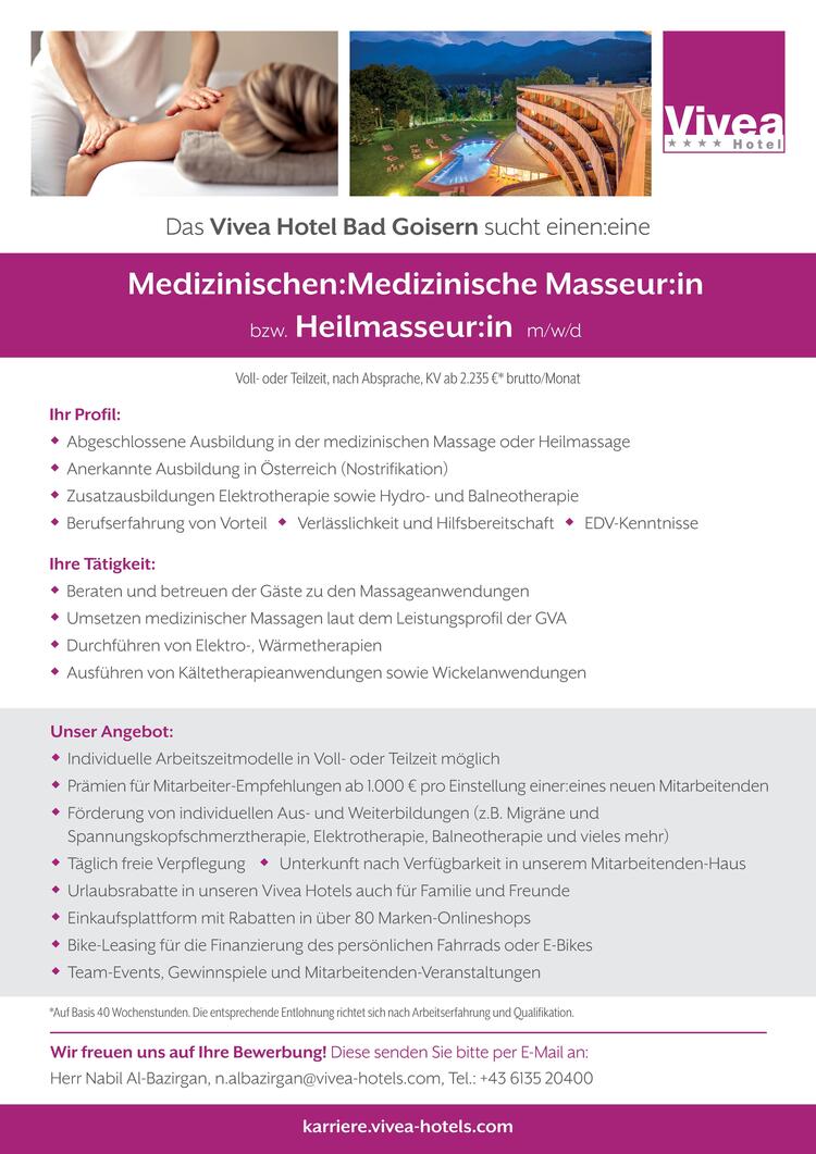 Ihr Profil: Abgeschlossene Ausbildung in der medizinischen Massage oder Heilmassage Anerkannte Ausbildung in &Ouml;sterreich (Nostrifikation) Zusatzausbildungen Elektrotherapie sowie Hydro- und Balneotherapie Berufserfahrung von Vorteil  Verl&auml;sslichkeit und Hilfsbereitschaft  EDV-KenntnisseIhre T&auml;tigkeit: Beraten und betreuen der G&auml;ste zu den Massageanwendungen Umsetzen medizinischer Massagen laut dem Leistungsprofil der GVA Durchf&uuml;hren von Elektro-, W&auml;rmetherapien Ausf&uuml;hren von K&auml;ltetherapieanwendungen sowie WickelanwendungenUnser Angebot: Individuelle Arbeitszeitmodelle in Voll- oder Teilzeit m&ouml;glich Pr&auml;mien f&uuml;r Mitarbeiter-Empfehlungen ab 1.000 &euro; pro Einstellung einer:eines neuen Mitarbeitenden F&ouml;rderung von individuellen Aus- und Weiterbildungen (z.B. Migr&auml;ne undSpannungskopfschmerztherapie, Elektrotherapie, Balneotherapie und vieles mehr) T&auml;glich freie Verpflegung  Unterkunft nach Verf&uuml;gbarkeit in unserem Mitarbeitenden-Haus Urlaubsrabatte in unseren Vivea Hotels auch f&uuml;r Familie und Freunde Einkaufsplattform mit Rabatten in &uuml;ber 80 Marken-Onlineshops Bike-Leasing f&uuml;r die Finanzierung des pers&ouml;nlichen Fahrrads oder E-Bikes Team-Events, Gewinnspiele und Mitarbeitenden-Veranstaltungen*Auf Basis 40 Wochenstunden. Die entsprechende Entlohnung richtet sich nach Arbeitserfahrung und Qualifikation.Wir freuen uns auf Ihre Bewerbung! Diese senden Sie bitte per E-Mail an:Herr Nabil Al-Bazirgan, n.albazirgan@vivea-hotels.com, Tel.: +43 6135 20400