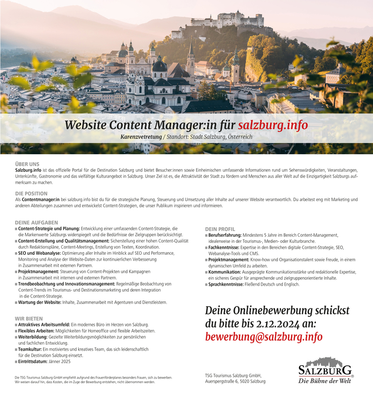 &Uuml;BER UNSSalzburg.info ist das offizielle Portal f&uuml;r die Destination Salzburg und bietet Besucher:innen sowie Einheimischen umfassende Informationen rund um Sehensw&uuml;rdigkeiten, Veranstaltungen,&nbsp;Unterk&uuml;nfte, Gastronomie und das vielf&auml;ltige Kulturangebot in Salzburg. Unser Ziel ist es, die Attraktivit&auml;t der Stadt zu f&ouml;rdern und Menschen aus aller Welt auf die Einzigartigkeit Salzburgs aufmerksam&nbsp;zu machen.
DIE POSITIONAls Contentmanager:in bei salzburg.info bist du f&uuml;r die strategische Planung, Steuerung und Umsetzung aller Inhalte auf unserer Website verantwortlich. Du arbeitest eng mit Marketing und&nbsp;anderen Abteilungen zusammen und entwickelst Content-Strategien, die unser Publikum inspirieren und informieren.&nbsp;
Website Content Manager:in f&uuml;r salzburg.infoKarenzvetretung / Standort: Stadt Salzburg, &Ouml;sterreich
DEIN PROFIL

n Berufserfahrung: Mindestens 5 Jahre im Bereich Content-Management,&nbsp;idealerweise in der Tourismus-, Medien- oder Kulturbranche.
n Fachkenntnisse: Expertise in den Bereichen digitale Content-Strategie, SEO,&nbsp;Webanalyse-Tools und CMS.
n Projektmanagement: Know-how und Organisationstalent sowie Freude, in einem&nbsp;dynamischen Umfeld zu arbeiten.
n Kommunikation: Ausgepr&auml;gte Kommunikationsst&auml;rke und redaktionelle Expertise,&nbsp;ein sicheres Gesp&uuml;r f&uuml;r ansprechende und zielgruppenorientierte Inhalte.
n Sprachkenntnisse: Flie&szlig;end Deutsch und Englisch.

WIR BIETEN

n Attraktives Arbeitsumfeld: Ein modernes B&uuml;ro im Herzen von Salzburg.
n Flexibles Arbeiten: M&ouml;glichkeiten f&uuml;r Homeoffice und flexible Arbeitszeiten.
n Weiterbildung: Gezielte Weiterbildungsm&ouml;glichkeiten zur pers&ouml;nlichen&nbsp;und fachlichen Entwicklung.
n Teamkultur: Ein motiviertes und kreatives Team, das sich leidenschaftlich&nbsp;f&uuml;r die Destination Salzburg einsetzt.
n Eintrittsdatum: J&auml;nner 2025

Die TSG Tourismus Salzburg GmbH empfiehlt aufgrund des Frauenf&ouml;rderplanes besonders Frauen, sich zu bewerben.Wir weisen darauf hin, dass Kosten, die im Zuge der Bewerbung entstehen, nicht &uuml;bernommen werden.
Deine Onlinebewerbung schickstdu bitte bis 2.12.2024 an:bewerbung@salzburg.info
DEINE AUFGABEN

n Content-Strategie und Planung: Entwicklung einer umfassenden Content-Strategie, die&nbsp;die Markenwerte Salzburgs widerspiegelt und die Bed&uuml;rfnisse der Zielgruppen ber&uuml;cksichtigt.
n Content-Erstellung und Qualit&auml;tsmanagement: Sicherstellung einer hohen Content-Qualit&auml;t&nbsp;durch Redaktionspl&auml;ne, Content-Meetings, Erstellung von Texten, Koordination.
n SEO und Webanalyse: Optimierung aller Inhalte im Hinblick auf SEO und Performance,&nbsp;Monitoring und Analyse der Website-Daten zur kontinuierlichen Verbesserung&nbsp;in Zusammenarbeit mit externen Partnern.
n Projektmanagement: Steuerung von Content-Projekten und Kampagnen&nbsp;in Zusammenarbeit mit internen und externen Partnern.
n Trendbeobachtung und Innovationsmanagement: Regelm&auml;&szlig;ige Beobachtung von&nbsp;Content-Trends im Tourismus- und Destinationsmarketing und deren Integration&nbsp;in die Content-Strategie.
n Wartung der Website: Inhalte, Zusammenarbeit mit Agenturen und Dienstleistern.

TSG Tourismus Salzburg GmbH,Auerspergstra&szlig;e 6, 5020 Salzburg