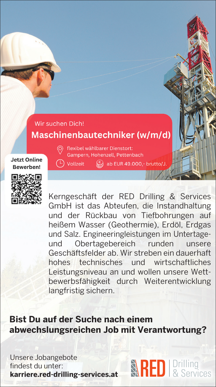 Kerngesch&auml;ft der RED Drilling &amp; Services&nbsp;GmbH ist das Abteufen, die Instandhaltung&nbsp;und der R&uuml;ckbau von Tiefbohrungen aufhei&szlig;em Wasser (Geothermie), Erd&ouml;l, Erdgas&nbsp;und Salz. Engineeringleistungen im Untertage und&nbsp;Obertagebereich runden unsereGesch&auml;ftsfelder ab. Wir streben ein dauerhaft&nbsp;hohes technisches und wirtschaftliches&nbsp;Leistungsniveau an und wollen unsere Wettbewerbsf&auml;higkeit&nbsp;durch Weiterentwicklung&nbsp;langfristig sichern.
Bist Du auf der Suche nach einem&nbsp;abwechslungsreichen Job mit Verantwortung?Unsere Jobangebote&nbsp;findest du unter:karriere.red-drilling-services.at