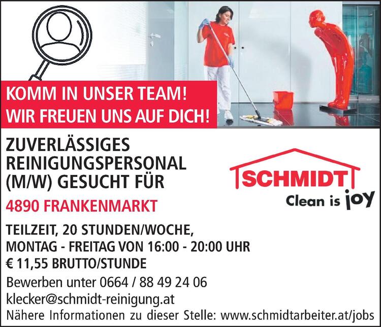 Bewerben unter 0664 / 88 49 24 06klecker@schmidt-reinigung.atN&auml;here Informationen zu dieser Stelle: www.schmidtarbeiter.at/jobsZUVERL&Auml;SSIGES&nbsp;REINIGUNGSPERSONAL&nbsp;(M/W) GESUCHT F&Uuml;R&nbsp;4863 SEEWALCHEN AM ATTERSEE

TEILZEIT, 18 STUNDEN/WOCHE
MONTAG, MITTWOCH UND FREITAG, JE 6 STUNDEN
ARBEITSZEITEN NACH VEREINBARUNG, &euro; 11,55 BRUTTO/STD.

KOMM IN UNSER TEAM!WIR FREUEN UNS AUF DICH!