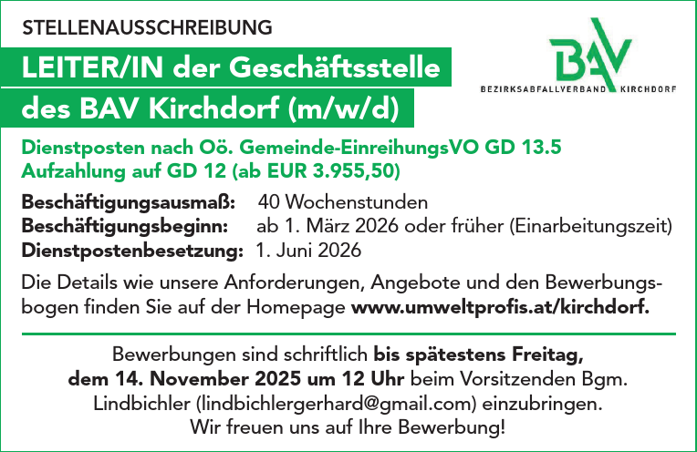 STELLENAUSSCHREIBUNGLEITER/IN der Gesch&auml;ftsstelle&nbsp;des BAV Kirchdorf (m/w/d)
Dienstposten nach O&ouml;. Gemeinde-EinreihungsVO GD 13.5&nbsp;Aufzahlung auf GD 12 (ab EUR 3.955,50)

Besch&auml;ftigungsausma&szlig;: 40 Wochenstunden
Besch&auml;ftigungsbeginn: ab 1. M&auml;rz 2026 oder fr&uuml;her (Einarbeitungszeit)
Dienstpostenbesetzung: 1. Juni 2026

Die Details wie unsere Anforderungen, Angebote und den Bewerbungsbogen&nbsp;finden Sie auf der Homepage www.umweltprofis.at/kirchdorf.
Bewerbungen sind schriftlich bis sp&auml;testens Freitag,&nbsp;dem 14. November 2025 um 12 Uhr beim Vorsitzenden Bgm.&nbsp;Lindbichler (lindbichlergerhard@gmail.com) einzubringen.
Wir freuen uns auf Ihre Bewerbung!