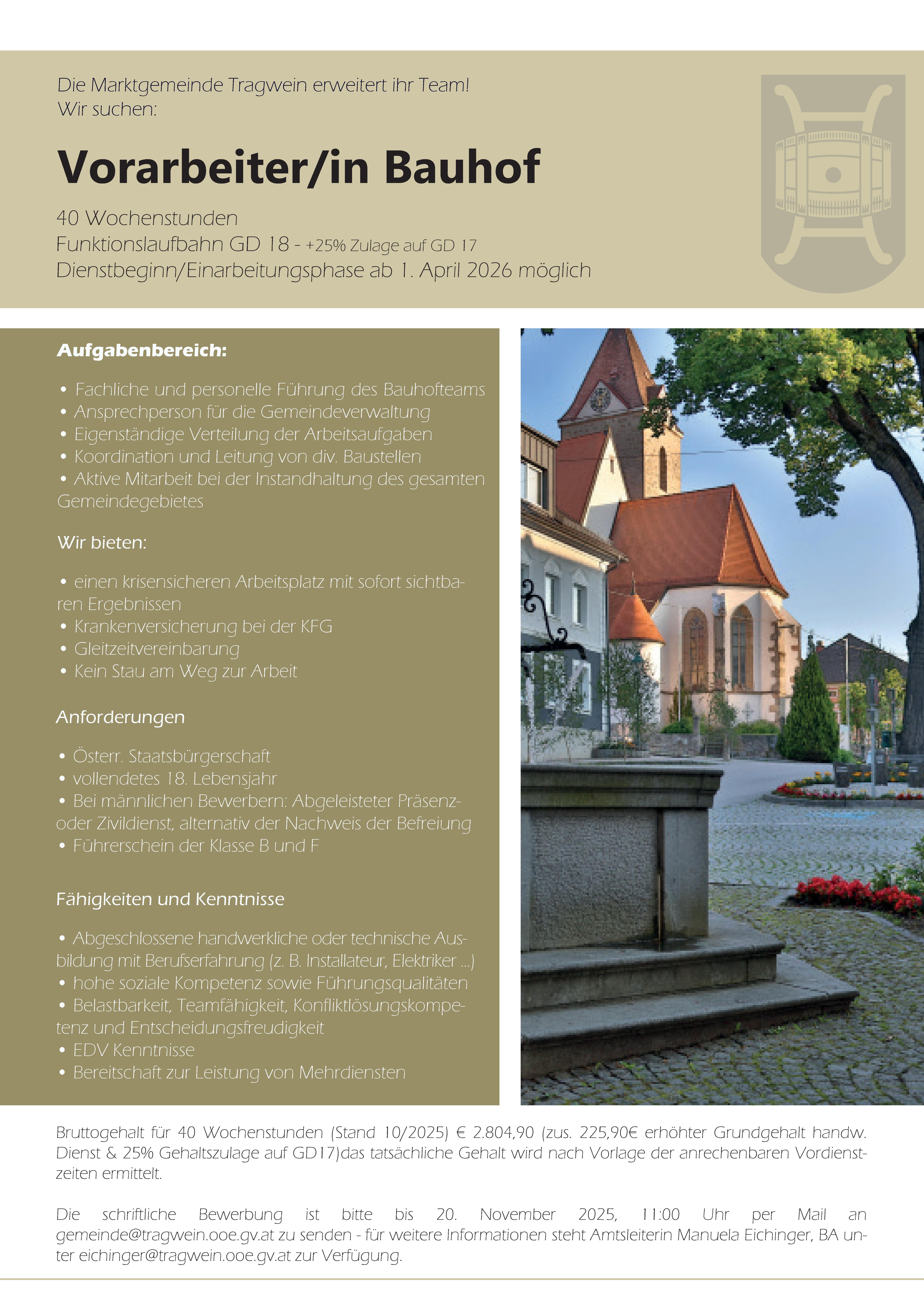 Die Marktgemeinde Tragwein erweitert ihr Team!Wir suchen:&nbsp;Vorarbeiter/in Bauhof40 WochenstundenFunktionslaufbahn GD 18 - +25% Zulage auf GD 17Dienstbeginn/Einarbeitungsphase ab 1. April 2026 m&ouml;glich
Aufgabenbereich:&bull; Fachliche und personelle F&uuml;hrung des Bauhofteams&bull; Ansprechperson f&uuml;r die Gemeindeverwaltung&bull; Eigenst&auml;ndige Verteilung der Arbeitsaufgaben&bull; Koordination und Leitung von div. Baustellen&bull; Aktive Mitarbeit bei der Instandhaltung des gesamtenGemeindegebietes
Wir bieten:&bull; einen krisensicheren Arbeitsplatz mit sofort sichtbarenErgebnissen&bull; Krankenversicherung bei der KFG&bull; Gleitzeitvereinbarung&bull; Kein Stau am Weg zur ArbeitAnforderungen&bull; &Ouml;sterr. Staatsb&uuml;rgerschaft&bull; vollendetes 18. Lebensjahr&bull; Bei m&auml;nnlichen Bewerbern: Abgeleisteter Pr&auml;senzoderZivildienst, alternativ der Nachweis der Befreiung&bull; F&uuml;hrerschein der Klasse B und F
F&auml;higkeiten und Kenntnisse&bull; Abgeschlossene handwerkliche oder technische Ausbildungmit Berufserfahrung (z. B. Installateur, Elektriker ...)&bull; hohe soziale Kompetenz sowie F&uuml;hrungsqualit&auml;ten&bull; Belastbarkeit, Teamf&auml;higkeit, Konfliktl&ouml;sungskompetenzund Entscheidungsfreudigkeit&bull; EDV Kenntnisse&bull; Bereitschaft zur Leistung von Mehrdiensten
Bruttogehalt f&uuml;r 40 Wochenstunden (Stand 10/2025) &euro; 2.804,90 (zus. 225,90&euro; erh&ouml;hter Grundgehalt handw.Dienst &amp; 25% Gehaltszulage auf GD17)das tats&auml;chliche Gehalt wird nach Vorlage der anrechenbaren Vordienstzeitenermittelt.Die schriftliche Bewerbung ist bitte bis 20. November 2025, 11:00 Uhr per Mail angemeinde@tragwein.ooe.gv.at zu senden - f&uuml;r weitere Informationen steht Amtsleiterin Manuela Eichinger, BA untereichinger@tragwein.ooe.gv.at zur Verf&uuml;gung.