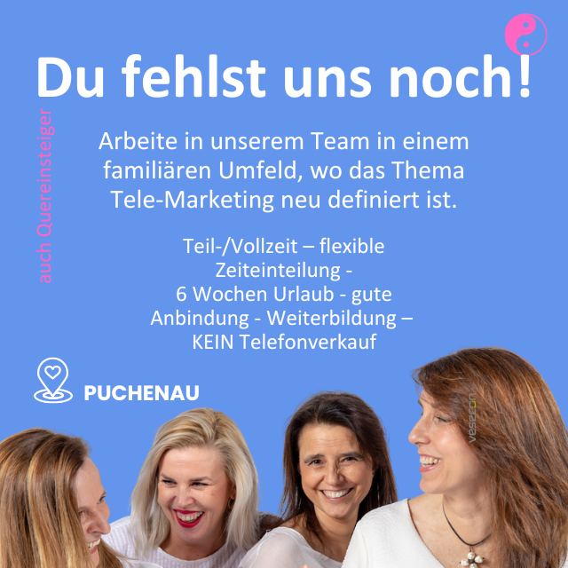 Du fehlst uns noch!
Arbeite in unserem Team in einem famili&auml;ren Umfeld, wo das Thema Tele-Marketing neu definiert ist.

Teil-/Vollzeit - flexible Zeiteinteilung
6 Wochen Urlaub
- gute Anbindung
- Weiterbildung &mdash;
KEIN Telefonverkauf
PUCHENAU
auch Quereinsteiger&nbsp;
