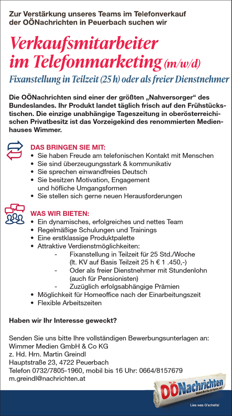 ZU IHREN AUFGABEN Z&Auml;HLEN:&bull; Planung, Durchf&uuml;hrung und Nachbereitung von Events und Medienkooperationen&bull; Organisation und Betreuung von Messeaktivit&auml;ten&bull; Verhandlung und Abschluss von Kooperationsvereinbarungen&bull; Selbstorganisierte Abwicklung von Projekten, auch abteilungs&uuml;bergreifend&bull; Verwaltung von WerbemittelDAS BRINGEN SIE MIT:&bull; Abgeschlossene kaufm&auml;nnische Ausbildung (HAK, FH, Studium) mitAffinit&auml;t zum Eventbereich&bull; Mehrj&auml;hrige Berufserfahrung im Eventmarketing von Vorteil&bull; Teamf&auml;higkeit und Freude an der Kommunikation&bull; Gewissenhafte und eigenverantwortliche Arbeitsweise sowieOrganisationsgeschick&bull; Hohe Flexibilit&auml;t und Mobilit&auml;t (F&uuml;hrerschein der Klasse B)WAS WIR BIETEN:&bull; Moderner Arbeitsplatz im Herzen von Linz mit sehr guter &ouml;ffentlicherVerkehrsanbindung&bull; Tolle Fortbildungsm&ouml;glichkeiten&bull; Umfangreiche und attraktive Sozialleistungen&bull; Kommunikatives und abwechslungsreiches Arbeitsumfeld in einem renommiertenMedienhaus&bull; Positives und angenehmes Betriebsklima&bull; Mindestgehalt auf Basis Vollzeit lt. KV &euro; 2.468,&ndash;&bull; Abwechslungsreiche T&auml;tigkeit in einem erfolgreichen TeamHaben wir Ihr Interesse geweckt?Senden Sie uns bitte Ihre vollst&auml;ndigen Bewerbungsunterlagen an:Wimmer Medien GmbH &amp; Co KGz. Hd. Frau MMag. Nicole BaumannPromenade 23, 4020 LinzE-Mail: bewerbung@medienhauswimmer.atMitarbeiter im Eventmarketing (m/w/d)Vollzeit (37 h) oder Teilzeit (ab 30 h)Zur Verst&auml;rkung unseres Teams bei den O&Ouml;Nachrichten in Linz suchen wirDie O&Ouml;Nachrichten sind einer der gr&ouml;&szlig;ten &bdquo;Nahversorger&ldquo; des Bundeslandes. Ihr Produktlandet t&auml;glich frisch auf den Fr&uuml;hst&uuml;ckstischen. Die einzige unabh&auml;ngige Tageszeitung in ober&ouml;sterreichischenPrivatbesitz ist das Vorzeigekind des renommierten Medienhauses Wimmer.Die O&Ouml;Nachrichten sind einer der gr&ouml;&szlig;ten &bdquo;Nahversorger&ldquo; desBundeslandes. Ihr Produkt landet t&auml;glich frisch auf den Fr&uuml;hst&uuml;ckstischen.Die einzige unabh&auml;ngige Tageszeitung in ober&ouml;sterreichischenPrivatbesitz ist das Vorzeigekind des renommierten MedienhausesWimmer.DAS BRINGEN SIE MIT:&bull; Sie haben Freude am telefonischen Kontakt mit Menschen&bull; Sie sind &uuml;berzeugungsstark &amp; kommunikativ&bull; Sie sprechen einwandfreies Deutsch&bull; Sie besitzen Motivation, Engagementund h&ouml;fliche Umgangsformen&bull; Sie stellen sich gerne neuen HerausforderungenWAS WIR BIETEN:&bull; Ein dynamisches, erfolgreiches und nettes Team&bull; Regelm&auml;&szlig;ige Schulungen und Trainings&bull; Eine erstklassige Produktpalette&bull; Attraktive Verdienstm&ouml;glichkeiten:- Fixanstellung in Teilzeit f&uuml;r 25 Std./Woche(lt. KV auf Basis Teilzeit 25 h &euro; 1 .450,-)- Oder als freier Dienstnehmer mit Stundenlohn(auch f&uuml;r Pensionisten)- Zuz&uuml;glich erfolgsabh&auml;ngige Pr&auml;mien&bull; M&ouml;glichkeit f&uuml;r Homeoffice nach der Einarbeitungszeit&bull; Flexible ArbeitszeitenHaben wir Ihr Interesse geweckt?Senden Sie uns bitte Ihre vollst&auml;ndigen Bewerbungsunterlagen an:Wimmer Medien GmbH &amp; Co KGz. Hd. Hrn. Martin GreindlHauptstra&szlig;e 23, 4722 PeuerbachTelefon 0732/7805-1960, mobil bis 16 Uhr: 0664/8157679m.greindl@nachrichten.atZU IHREN AUFGABEN Z&Auml;HLEN:&bull; Planung, Durchf&uuml;hrung und Nachbereitung von Events &bull; Organisation und Betreuung von Messeaktivit&auml;ten&bull; Verhandlung und Abschluss von Kooperationsvereinbarungen&bull; Selbstorganisierte Abwicklung von Projekten, auch abteilungs&uuml;bergreifend&bull; Verwaltung von WerbemittelDAS BRINGEN SIE MIT:&bull; Abgeschlossene kaufm&auml;nnische Ausbildung (HAK, FH, Affinit&auml;t zum Eventbereich&bull; Mehrj&auml;hrige Berufserfahrung im Eventmarketing von Vorteil&bull; Teamf&auml;higkeit und Freude an der Kommunikation&bull; Gewissenhafte und eigenverantwortliche Arbeitsweise sowieOrganisationsgeschick&bull; Hohe Flexibilit&auml;t und Mobilit&auml;t (F&uuml;hrerschein der Klasse WAS WIR BIETEN:&bull; Moderner Arbeitsplatz im Herzen von Linz mit sehr guter Verkehrsanbindung&bull; Tolle Fortbildungsm&ouml;glichkeiten&bull; Umfangreiche und attraktive Sozialleistungen&bull; Kommunikatives und abwechslungsreiches Arbeitsumfeld Medienhaus&bull; Positives und angenehmes Betriebsklima&bull; Mindestgehalt auf Basis Vollzeit lt. KV &euro; 2.468,&ndash;&bull; Abwechslungsreiche T&auml;tigkeit in einem erfolgreichen TeamHaben wir Ihr Interesse geweckt?Senden Sie uns bitte Ihre vollst&auml;ndigen Bewerbungsunterlagen Wimmer Medien GmbH &amp; Co KGz. Hd. Frau MMag. Nicole BaumannPromenade 23, 4020 LinzE-Mail: bewerbung@medienhauswimmer.atMitarbeiter im Eventmarketing Vollzeit (37 h) oder Teilzeit (ab 30 h)Zur Verst&auml;rkung unseres Teams bei den O&Ouml;Nachrichten Die O&Ouml;Nachrichten sind einer der gr&ouml;&szlig;ten &bdquo;Nahversorger&ldquo; des Bundeslandes. landet t&auml;glich frisch auf den Fr&uuml;hst&uuml;ckstischen. Die einzige unabh&auml;ngige Privatbesitz ist das Vorzeigekind des renommierten Medienhauses ZU IHREN AUFGABEN Z&Auml;HLEN:&bull; Planung, Durchf&uuml;hrung und Nachbereitung von Events &bull; Organisation und Betreuung von Messeaktivit&auml;ten&bull; Verhandlung und Abschluss von Kooperationsvereinbarungen&bull; Selbstorganisierte Abwicklung von Projekten, auch abteilungs&uuml;bergreifend&bull; Verwaltung von WerbemittelDAS BRINGEN SIE MIT:&bull; Abgeschlossene kaufm&auml;nnische Ausbildung (HAK, FH, Affinit&auml;t zum Eventbereich&bull; Mehrj&auml;hrige Berufserfahrung im Eventmarketing von Vorteil&bull; Teamf&auml;higkeit und Freude an der Kommunikation&bull; Gewissenhafte und eigenverantwortliche Arbeitsweise sowieOrganisationsgeschick&bull; Hohe Flexibilit&auml;t und Mobilit&auml;t (F&uuml;hrerschein der Klasse WAS WIR BIETEN:&bull; Moderner Arbeitsplatz im Herzen von Linz mit sehr guter Verkehrsanbindung&bull; Tolle Fortbildungsm&ouml;glichkeiten&bull; Umfangreiche und attraktive Sozialleistungen&bull; Kommunikatives und abwechslungsreiches Arbeitsumfeld Medienhaus&bull; Positives und angenehmes Betriebsklima&bull; Mindestgehalt auf Basis Vollzeit lt. KV &euro; 2.468,&ndash;&bull; Abwechslungsreiche T&auml;tigkeit in einem erfolgreichen TeamHaben wir Ihr Interesse geweckt?Senden Sie uns bitte Ihre vollst&auml;ndigen Bewerbungsunterlagen Wimmer Medien GmbH &amp; Co KGz. Hd. Frau MMag. Nicole BaumannPromenade 23, 4020 LinzE-Mail: bewerbung@medienhauswimmer.atMitarbeiter im Eventmarketing Vollzeit (37 h) oder Teilzeit (ab 30 h)Zur Verst&auml;rkung unseres Teams bei den O&Ouml;Nachrichten Die O&Ouml;Nachrichten sind einer der gr&ouml;&szlig;ten &bdquo;Nahversorger&ldquo; des Bundeslandes. landet t&auml;glich frisch auf den Fr&uuml;hst&uuml;ckstischen. Die einzige unabh&auml;ngige Privatbesitz ist das Vorzeigekind des renommierten Medienhauses