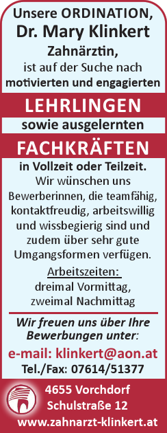 Unsere ORDINATION,&nbsp;Dr. Mary Klinkert&nbsp;Zahn&auml;rztin,&nbsp;ist auf der Suche nach&nbsp;motivierten und engagierten&nbsp;LEHRLINGEN&nbsp;sowie ausgelernten&nbsp;FACHKR&Auml;FTEN&nbsp;in Vollzeit oder Teilzeit.
Wir w&uuml;nschen uns&nbsp;Bewerberinnen, die teamf&auml;hig,&nbsp;kontaktfreudig, arbeitswillig&nbsp;und wissbegierig sind und&nbsp;zudem &uuml;ber sehr gute&nbsp;Umgangsformen verf&uuml;gen.
Arbeitszeiten:

dreimal Vormittag,
zweimal Nachmittag

Wir freuen uns &uuml;ber Ihre&nbsp;Bewerbungen unter:e-mail: klinkert@aon.atTel./Fax: 07614/513774655 VorchdorfSchulstra&szlig;e 12www.zahnarzt-klinkert.at