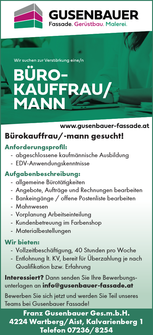 Wir suchen zur Verst&auml;rkung eine/n&nbsp;B&Uuml;ROKAUFFRAU/&nbsp;MANNwww.gusenbauer-fassade.atB&uuml;rokauffrau/-mann gesucht!Anforderungsprofil:

- abgeschlossene kaufm&auml;nnische Ausbildung
- EDV-Anwendungskenntnisse

Aufgabenbeschreibung:

- allgemeine B&uuml;rot&auml;tigkeiten
- Angebote, Auftr&auml;ge und Rechnungen bearbeiten
- Bankeing&auml;nge / offene Postenliste bearbeiten
- Mahnwesen
- Vorplanung Arbeitseinteilung
- Kundenbetreuung im Farbenshop
- Materialbestellungen

Wir bieten:

- Vollzeitbesch&auml;ftigung, 40 Stunden pro Woche
- Entlohnung lt. KV, bereit f&uuml;r &Uuml;berzahlung je nach&nbsp;Qualifikation bzw. Erfahrung

Interessiert? Dann senden Sie Ihre Bewerbungsunterlagen&nbsp;an info@gusenbauer-fassade.at
Bewerben Sie sich jetzt und werden Sie Teil unseres Teams bei Gusenbauer Fassade!
Franz Gusenbauer Ges.m.b.H.4224 Wartberg/Aist, Kalvarienberg 1Telefon 07236/8254