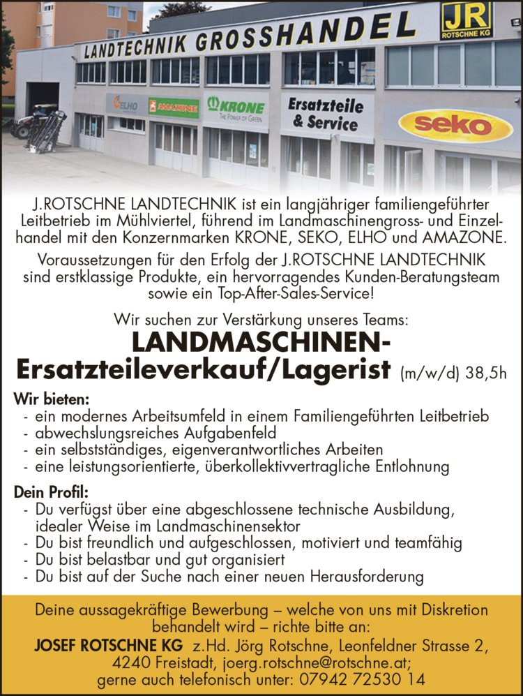 J.ROTSCHNE LANDTECHNIK ist ein langj&auml;hriger familiengef&uuml;hrter&nbsp;Leitbetrieb im M&uuml;hlviertel, f&uuml;hrend im Landmaschinengross- und Einzelhandel&nbsp;mit den Konzernmarken KRONE, SEKO, ELHO und AMAZONE.Voraussetzungen f&uuml;r den Erfolg der J.ROTSCHNE LANDTECHNIK&nbsp;sind erstklassige Produkte, ein hervorragendes Kunden-Beratungsteam&nbsp;sowie ein Top-After-Sales-Service!Wir suchen zur Verst&auml;rkung unseres Teams:
LANDMASCHINENErsatzteileverkauf/Lagerist (m/w/d) 38,5h
Wir bieten:

- ein modernes Arbeitsumfeld in einem Familiengef&uuml;hrten Leitbetrieb
- abwechslungsreiches Aufgabenfeld
- ein selbstst&auml;ndiges, eigenverantwortliches Arbeiten
- eine leistungsorientierte, &uuml;berkollektivvertragliche Entlohnung

Dein Profil:

- Du verf&uuml;gst &uuml;ber eine abgeschlossene technische Ausbildung,&nbsp;idealer Weise im Landmaschinensektor
- Du bist freundlich und aufgeschlossen, motiviert und teamf&auml;hig
- Du bist belastbar und gut organisiert
- Du bist auf der Suche nach einer neuen Herausforderung

Deine aussagekr&auml;ftige Bewerbung &ndash; welche von uns mit Diskretion&nbsp;behandelt wird &ndash; richte bitte an:JOSEF ROTSCHNE KG z.Hd. J&ouml;rg Rotschne, Leonfeldner Strasse 2,4240 Freistadt, joerg.rotschne@rotschne.at;gerne auch telefonisch unter: 07942 72530 14