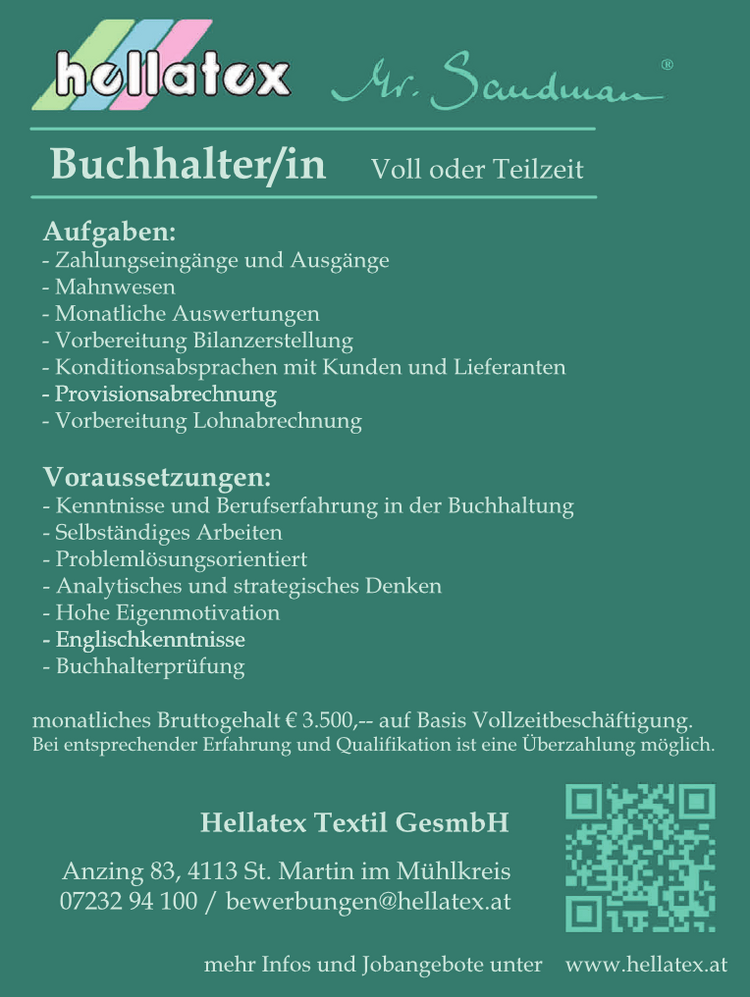 mehr Infos und Jobangebote unter www.hellatex.atAnzing 83, 4113 St. Martin im M&uuml;hlkreis07232 94 100 / bewerbungen@hellatex.at
Hellatex Textil GesmbH
monatliches Bruttogehalt &euro; 3.500,-- auf Basis Vollzeitbesch&auml;ftigung.Bei entsprechender Erfahrung und Qualifikation ist eine &Uuml;berzahlung m&ouml;glich.
Voraussetzungen:

- Kenntnisse und Berufserfahrung in der Buchhaltung
- Selbst&auml;ndiges Arbeiten
- Probleml&ouml;sungsorientiert
- Analytisches und strategisches Denken
- Hohe Eigenmotivation
- Englischkenntnisse
- Buchhalterpr&uuml;fung

Aufgaben:

- Zahlungseing&auml;nge und Ausg&auml;nge
- Mahnwesen
- Monatliche Auswertungen
- Vorbereitung Bilanzerstellung
- Konditionsabsprachen mit Kunden und Lieferanten
- Provisionsabrechnung
- Vorbereitung Lohnabrechnung

Buchhalter/in Voll oder Teilzeit