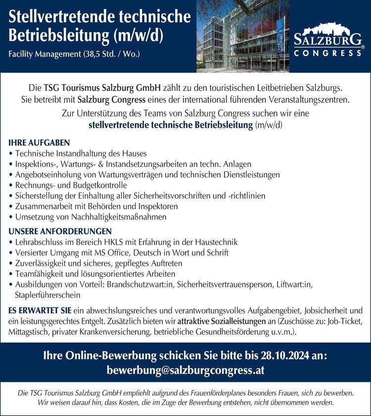 Stellvertretende technische Betriebsleitung (m/w/d)
Facility Management (38,5 Std. / Wo.)
&nbsp;
Die TSG Tourismus Salzburg GmbH z&auml;hlt zu den touristischen Leitbetrieben Salzburgs. 
Sie betreibt mit Salzburg Congress eines der international f&uuml;hrenden Veranstaltungszentren. 
Zur Unterst&uuml;tzung des Teams von Salzburg Congress suchen wir eine 
stellvertretende technische Betriebsleitung (m/w/d)
&nbsp;
Ihre Aufgaben
&bull; Technische Instandhaltung des Hauses 
&bull; Inspektions-, Wartungs- &amp; Instandsetzungsarbeiten an techn. Anlagen
&bull; Angebotseinholung von Wartungsvertr&auml;gen und technischen Dienstleistungen 
&bull; Rechnungs- und Budgetkontrolle 
&bull; Sicherstellung der Einhaltung aller Sicherheitsvorschriften und -richtlinien
&bull; Zusammenarbeit mit Beh&ouml;rden und Inspektoren
&bull; Umsetzung von Nachhaltigkeitsma&szlig;nahmen 
&nbsp;
Unsere Anforderungen
&bull; Lehrabschluss im Bereich HKLS mit Erfahrung in der Haustechnik 
&bull; Versierter Umgang mit MS Office, Deutsch in Wort und Schrift
&bull; Zuverl&auml;ssigkeit und sicheres, gepflegtes Auftreten
&bull; Teamf&auml;higkeit und l&ouml;sungsorientiertes Arbeiten
&bull; Ausbildungen von Vorteil: Brandschutzwart:in, Sicherheitsvertrauensperson, Liftwart:in, 
&nbsp;&nbsp; Staplerf&uuml;hrerschein
&nbsp;
Es erwartet Sie ein abwechslungsreiches und verantwortungsvolles Aufgabengebiet, Jobsicherheit und ein leistungsgerechtes Entgelt. Zus&auml;tzlich bieten wir attraktive Sozialleistungen an (Zusch&uuml;sse zu: Job-Ticket,&nbsp; Mittagstisch, privater Krankenversicherung, betriebliche Gesundheitsf&ouml;rderung u.v.m.).
&nbsp;
Ihre Online-Bewerbung schicken Sie bitte bis 28.10.2024 an: 
bewerbung@salzburgcongress.at
&nbsp;
Die TSG Tourismus Salzburg GmbH empfiehlt aufgrund des Frauenf&ouml;rderplanes besonders Frauen, sich zu bewerben. Wir weisen darauf hin, dass Kosten, die im Zuge der Bewerbung entstehen, nicht &uuml;bernommen werden.
&nbsp;