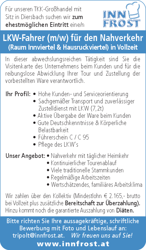 LKW-Fahrer (m/w) f&uuml;r den Nahverkehr&nbsp;(Raum Innviertel &amp; Hausruckviertel) in Vollzeit
Ihr Profil:

&bull; Hohe Kunden- und Serviceorientierung
&bull; Sachgem&auml;&szlig;er Transport und zuverl&auml;ssiger&nbsp;Zustelldienst mit LKW (7,2t)
&bull; Aktive &Uuml;bergabe der Ware beim Kunden
&bull; Gute Deutschkenntnisse &amp; K&ouml;rperliche&nbsp;Belastbarkeit
&bull; F&uuml;hrerschein C / C 95
&bull; Pflege des LKW&lsquo;s

Unser Angebot:

&bull; Nahverkehr mit t&auml;glicher Heimkehr
&bull; Kontinuierlicher Tourenablauf
&bull; Viele traditionelle Stammkunden
&bull; Regelm&auml;&szlig;ige Arbeitszeiten
&bull; Wertsch&auml;tzendes, famili&auml;res Arbeitsklima

Bitte richten Sie Ihre aussagekr&auml;ftige, schriftliche&nbsp;Bewerbung mit Foto und Lebenslauf an:tripolt@innfrost.at. Wir freuen uns auf Sie!www.innfrost.atF&uuml;r unseren TKK-Gro&szlig;handel mit&nbsp;Sitz in Diersbach suchen wir zum&nbsp;ehestm&ouml;glichen Eintritt eine/nIn dieser abwechslungsreichen T&auml;tigkeit sind Sie die Visitenkarte des Unternehmens beim Kunden und f&uuml;r die&nbsp;reibungslose Abwicklung Ihrer Tour und Zustellung der&nbsp;vorbestellten Ware verantwortlich.
Wir zahlen &uuml;ber den Kollektiv (Mindestlohn &euro; 2.165,- brutto&nbsp;bei Vollzeit plus zus&auml;tzliche Bereitschaft zur &Uuml;berzahlung).Hinzu kommt noch die garantierte Auszahlung von Di&auml;ten.