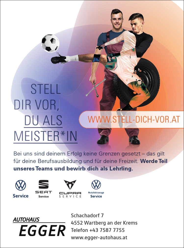 STELL&nbsp;DIR VOR,&nbsp;DU ALS&nbsp;MEISTER*INBei uns sind deinem Erfolg keine Grenzen gesetzt &ndash; das gilt&nbsp;f&uuml;r deine Berufsausbildung und f&uuml;r deine Freizeit. Werde Teilunseres Teams und bewirb dich als Lehrling.
WWW.STELL-DICH-VOR.ATSchachadorf 74552 Wartberg an der KremsTelefon +43 7587 7755www.egger-autohaus.at