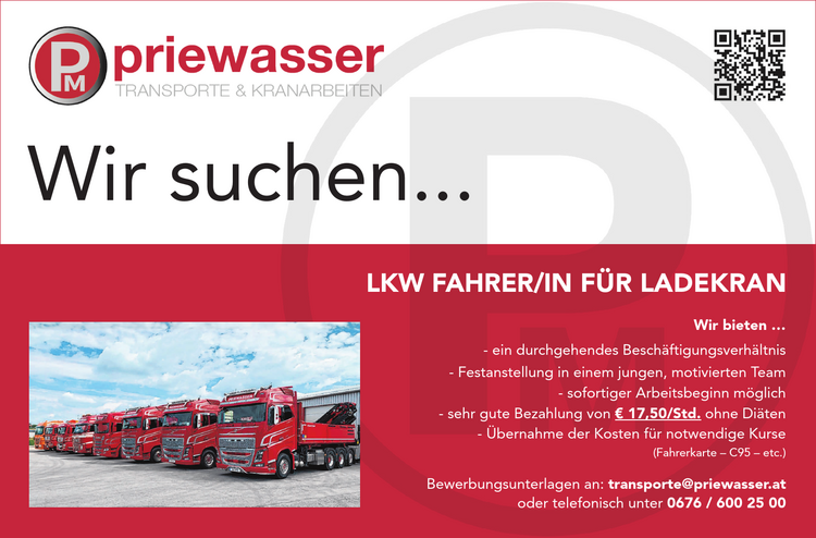 Wir suchen...LKW FAHRER/IN F&Uuml;R LADEKRAN
Wir bieten &hellip;

- ein durchgehendes Besch&auml;ftigungsverh&auml;ltnis
- Festanstellung in einem jungen, motivierten Team
- sofortiger Arbeitsbeginn m&ouml;glich
- sehr gute Bezahlung von &euro; 17,50/Std. ohne Di&auml;ten
- &Uuml;bernahme der Kosten f&uuml;r notwendige Kurse&nbsp;(Fahrerkarte &ndash; C95 &ndash; etc.)

Bewerbungsunterlagen an: transporte@priewasser.at&nbsp;oder telefonisch unter 0676 / 600 25 00