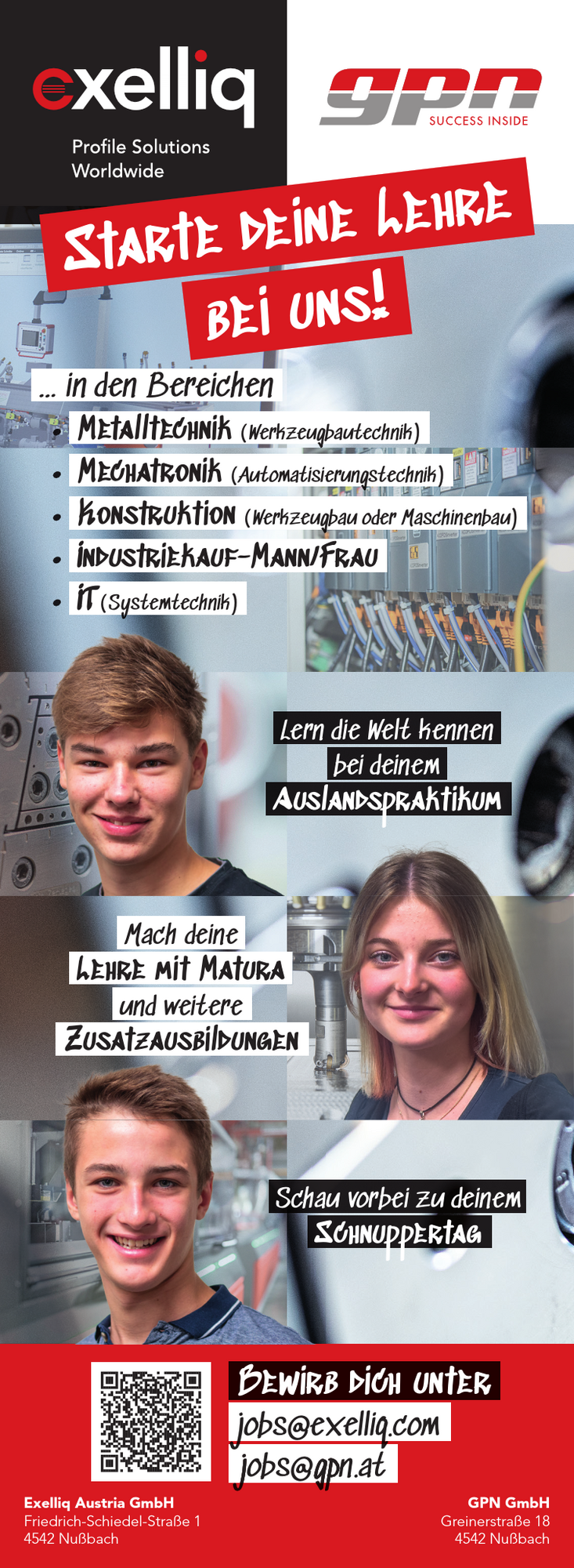 Starte deine Lehre bei uns in den Bereichen

&nbsp;

&bull; Metalltechnik (Werkzeugbautechnik)
&bull; Mechatronik (Automatisierungstechnik)
&bull; Konstruktion (Werkzeugbau oder Maschinenbau)
&bull; Industriekauf-Mann/Frau
&bull; IT(Systemtechnik)

&nbsp;
Mach deine Lehre mit Matura und weitere Zusatzausbildungen
&nbsp;
Bewirb dich unter jobs@exelliq.com oder jobs@gpn.at
&nbsp;
Schau vorbei zu deinem Schnuppertag
&nbsp;
Lern die Welt kennen bei deinem Auslandspraktikum
&nbsp;
Exelliq Austria GmbH
Friedrich-Schiedel-Stra&szlig;e 1
4542 Nu&szlig;bach
GPN GmbH
Greinerstra&szlig;e 18
4542 Nu&szlig;bach
&nbsp;
Starte deine Lehre
bei uns!