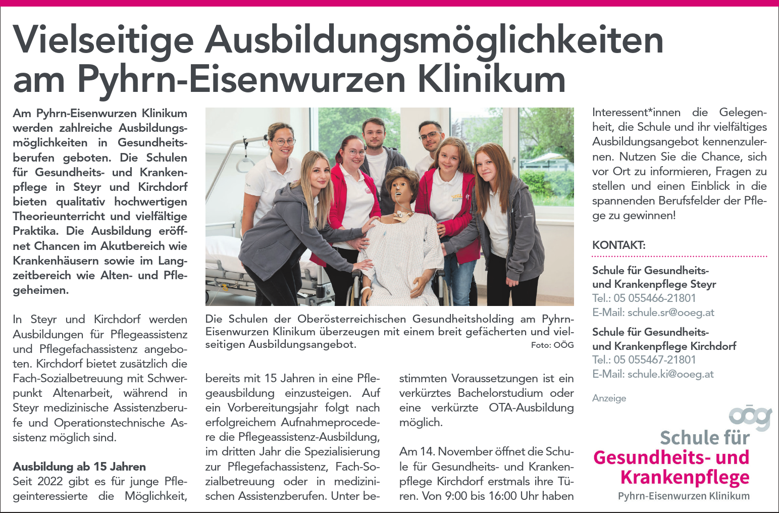 Vielseitige Ausbildungsm&ouml;glichkeitenam Pyhrn-Eisenwurzen KlinikumAm Pyhrn-Eisenwurzen Klinikumwerden zahlreiche Ausbildungsm&ouml;glichkeitenin Gesundheitsberufengeboten. Die Schulenf&uuml;r Gesundheits- und Krankenpflegein Steyr und Kirchdorfbieten qualitativ hochwertigenTheorieunterricht und vielf&auml;ltigePraktika. Die Ausbildung er&ouml;ffnetChancen im Akutbereich wieKrankenh&auml;usern sowie im Langzeitbereichwie Alten- und Pflegeheimen.In Steyr und Kirchdorf werdenAusbildungen f&uuml;r Pflegeassistenzund Pflegefachassistenz angeboten.Kirchdorf bietet zus&auml;tzlich dieFach-Sozialbetreuung mit SchwerpunktAltenarbeit, w&auml;hrend inSteyr medizinische Assistenzberufeund Operationstechnische Assistenzm&ouml;glich sind.Ausbildung ab 15 JahrenSeit 2022 gibt es f&uuml;r junge Pflegeinteressiertedie M&ouml;glichkeit,bereits mit 15 Jahren in eine Pflegeausbildungeinzusteigen. Aufein Vorbereitungsjahr folgt nacherfolgreichem Aufnahmeprocederedie Pflegeassistenz-Ausbildung,im dritten Jahr die Spezialisierungzur Pflegefachassistenz, Fach-Sozialbetreuungoder in medizinischenAssistenzberufen. Unter bestimmtenVoraussetzungen ist einverk&uuml;rztes Bachelorstudium odereine verk&uuml;rzte OTA-Ausbildungm&ouml;glich.Am 14. November &ouml;ffnet die Schulef&uuml;r Gesundheits- und KrankenpflegeKirchdorf erstmals ihre T&uuml;ren.Von 9:00 bis 16:00 Uhr habenDie Schulen der Ober&ouml;sterreichischen Gesundheitsholding am Pyhrn-Eisenwurzen Klinikum &uuml;berzeugen mit einem breit gef&auml;cherten und vielseitigenAusbildungsangebot. Foto: O&Ouml;GInteressent*innen die Gelegenheit,die Schule und ihr vielf&auml;ltigesAusbildungsangebot kennenzulernen.Nutzen Sie die Chance, sichvor Ort zu informieren, Fragen zustellen und einen Einblick in diespannenden Berufsfelder der Pflegezu gewinnen!KONTAKT:Schule f&uuml;r GesundheitsundKrankenpflege SteyrTel.: 05 055466-21801E-Mail: schule.sr@ooeg.atSchule f&uuml;r GesundheitsundKrankenpflege KirchdorfTel.: 05 055467-21801E-Mail: schule.ki@ooeg.atAnzeige