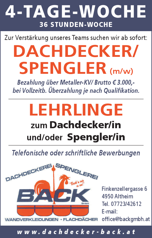 Zur Verst&auml;rkung unseres Teams suchen wir ab sofort:DACHDECKER/SPENGLER (m/w)Bezahlung &uuml;ber Metaller-KV/ Brutto &euro; 3.250,-bei Vollzeitb. &Uuml;berzahlung je nach Qualifikation.LEHRLINGEzum Dachdecker/inund/oder Spengler/inw w w . d a c h d e c k e r - b a c k . a tTelefonische oder schriftliche Bewerbungen