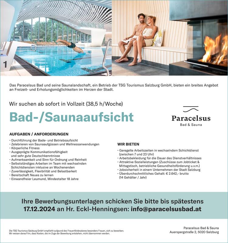 Das Paracelsus Bad &amp; seine Saunalandschaft, ein Betrieb der TSG Tourismus Salzburg GmbH, bieten ein breites Angebot an Freizeit- &amp; Erholungsm&ouml;glichkeiten im Herzen der Stadt.
Wir suchen ab sofort in Vollzeit (38,5 h)
Bad-/Saunaaufsicht&nbsp; w/m/d
&nbsp;
AUFGABEN / ANFORDERUNGEN:
&middot;&nbsp;Rettungsschwimmer-Ausbildung und Erste-Hilfe-Kurs (nicht &auml;lter als 1 Jahr)
&middot;&nbsp;Ausgepr&auml;gte Kommunikationsf&auml;higkeit und sehr gute Deutschkenntnisse
&middot;&nbsp;Aufmerksamkeit und Sinn f&uuml;r Ordnung und Sauberkeit
&middot;&nbsp;Durchf&uuml;hrung der Bade- und Betriebsaufsicht
&middot;&nbsp;Zelebrieren von Saunaaufg&uuml;ssen und Wellnessanwendungen
&middot;&nbsp;Reinigungsarbeiten im Rahmen des Bade- und Saunabetriebs
&middot;&nbsp;Selbstst&auml;ndiges Arbeiten mit wechselnden Schichtdiensten inkl.&nbsp; an Wochenenden
&middot;&nbsp;Eigeninitiative, Zuverl&auml;ssigkeit, Flexibilit&auml;t und Belastbarkeit
&middot;&nbsp;Bereitschaft Neues zu lernen
&middot;&nbsp;Einwandfreier Leumund und Mindestalter von 18 Jahren
&nbsp;
WIR BIETEN:
&middot;&nbsp;Geregelte Arbeitszeiten im Schichtdienst (zwischen 7 und 23 Uhr)
&middot;&nbsp;Arbeitsbekleidung f&uuml;r die Dauer des Dienstverh&auml;ltnisses
&middot;&nbsp;Sicheren Arbeitsplatz im Herzen der Stadt Salzburg
&middot;&nbsp;Attraktive Sozialleistungen (Zusch&uuml;sse zum Jobticket &amp; Mittagstisch,betriebliche Gesundheitsf&ouml;rderung u.v.m.)
&middot;&nbsp;&Uuml;berdurchschnittliches Gehalt: &euro; 2.642,- brutto bei Vollzeit (14 Geh&auml;lter/Jahr)
&nbsp;
Ihre BEWERBUNGSUNTERLAGEN schicken Sie bitte an Hr. Eckl-Henningsen: info@paracelsusbad.at
Paracelsus Bad &amp; Sauna, Auerspergstra&szlig;e 2, 5020 Salzburg
Die TSG Tourismus Salzburg GmbH empfiehlt aufgrund des Frauenf&ouml;rderplanes besonders Frauen, sich zu bewerben. Wir weisen darauf hin, dass Kosten, die im Zuge der Bewerbung entstehen, nicht &uuml;bernommen werden.
&nbsp;
&nbsp;