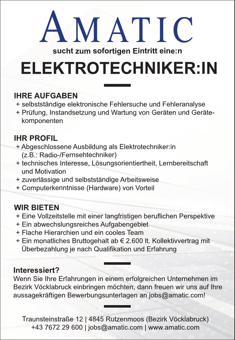 Interessiert?Wenn Sie Ihre Erfahrungen in einem erfolgreichen Unternehmen im&nbsp;Bezirk V&ouml;cklabruck einbringen m&ouml;chten, dann freuen wir uns auf Ihre&nbsp;aussagekr&auml;ftigen Bewerbungsunterlagen an jobs@amatic.com!
IHRE AUFGABEN

+ selbstst&auml;ndige elektronische Fehlersuche und Fehleranalyse
+ Pr&uuml;fung, Instandsetzung und Wartung von Ger&auml;ten und Ger&auml;tekomponenten

ELEKTROTECHNIKER:IN
IHR PROFIL

+ Abgeschlossene Ausbildung als Elektrotechniker:in&nbsp;(z.B.: Radio-/Fernsehtechniker)
+ technisches Interesse, L&ouml;sungsorientiertheit, Lernbereitschaft&nbsp;und Motivation
+ zuverl&auml;ssige und selbstst&auml;ndige Arbeitsweise
+ Computerkenntnisse (Hardware) von Vorteil

WIR BIETEN

+ Eine Vollzeitstelle mit einer langfristigen beruflichen Perspektive
+ Ein abwechslungsreiches Aufgabengebiet
+ Flache Hierarchien und ein cooles Team
+ Ein monatliches Bruttogehalt ab &euro; 2.600 lt. Kollektivvertrag mit&nbsp;&Uuml;berbezahlung je nach Qualifikation und Erfahrung

Traunsteinstra&szlig;e 12 | 4845 Rutzenmoos (Bezirk V&ouml;cklabruck)+43 7672 29 600 | jobs@amatic.com | www.amatic.comsucht zum sofortigen Eintritt eine:n