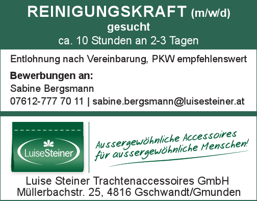 REINIGUNGSKRAFT (m/w/d) gesucht6-8 Stunden pro Woche an 1-2 TagenEntlohnung nach Vereinbarung, PKW empfehlenswert
Bewerbungen an:Sabine Bergsmann07612-777 70 11 | sabine.bergsmann@luisesteiner.at
Luise Steiner Trachtenaccessoires GmbHM&uuml;llerbachstr. 25, 4816 Gschwandt/Gmunden