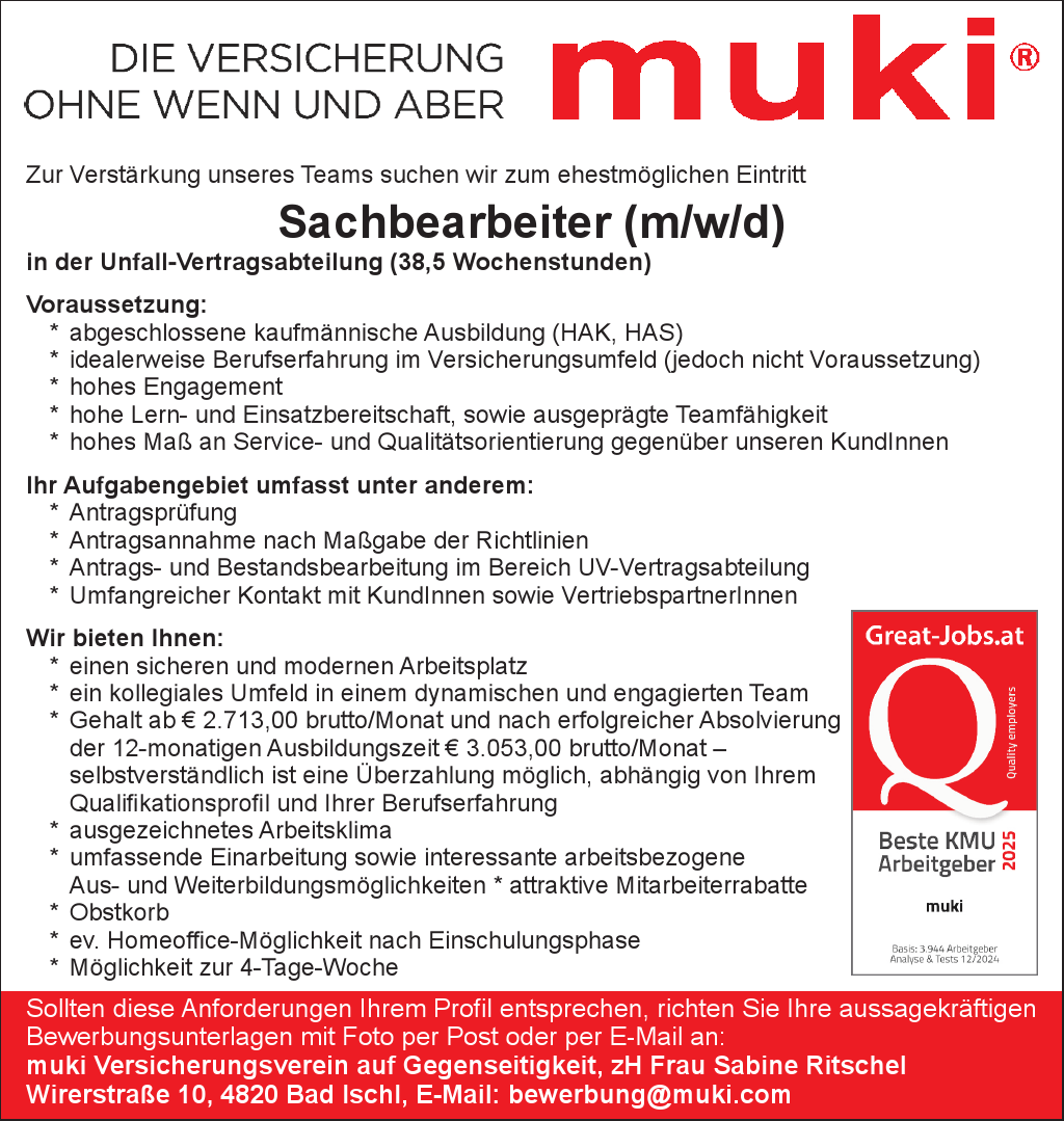 Zur Verst&auml;rkung unseres Teams suchen wir zum ehestm&ouml;glichen Eintritt&nbsp;Sachbearbeiter (m/w/d)&nbsp;in der Unfall-Vertragsabteilung (38,5 Wochenstunden)
Voraussetzung:


* abgeschlossene kaufm&auml;nnische Ausbildung (HAK, HAS)
* idealerweise Berufserfahrung im Versicherungsumfeld (jedoch nicht Voraussetzung)
* hohes Engagement
* hohe Lern- und Einsatzbereitschaft, sowie ausgepr&auml;gte Teamf&auml;higkeit
* hohes Ma&szlig; n Service- und Qualit&auml;tsorientierung gegen&uuml;ber unseren KundInnen

Ihr Aufgabengebiet umfasst unter anderem:

* Antragspr&uuml;fung
* Antragsannahme nach Ma&szlig;gabe der Richtlinien
* Antrags- und Bestandsbearbeitung im Bereich UV-Vertragsabteilung
* Umfangreicher Kontakt mit KundInnen sowie VertriebspartnerInnen

Wir bieten Ihnen:

* einen sicheren und modernen Arbeitsplatz
* ein kollegiales Umfeld in einem dynamischen und engagierten Team
* Gehalt ab &euro; 2.713,00 brutto/Monat und nach erfolgreicher Absolvierung&nbsp;der 12-monatigen Ausbildungszeit &euro; 3.053,00 brutto/Monat &ndash;&nbsp;selbstverst&auml;ndlich ist eine &Uuml;berzahlung m&ouml;glich, abh&auml;ngig von Ihrem&nbsp;Qualifikationsprofil und Ihrer Berufserfahrung
* ausgezeichnetes Arbeitsklima
* umfassende Einarbeitung sowie interessante arbeitsbezogene&nbsp;Aus- und Weiterbildungsm&ouml;glichkeiten * attraktive Mitarbeiterrabatte
* Obstkorb
* ev. Homeoffice-M&ouml;glichkeit nach Einschulungsphase
* M&ouml;glichkeit zur 4-Tage-Woche

Sollten diese Anforderungen Ihrem Profil entsprechen, richten Sie Ihre aussagekr&auml;ftigen&nbsp;Bewerbungsunterlagen mit Foto per Post oder per E-Mail an:muki Versicherungsverein auf Gegenseitigkeit, zH Frau Sabine RitschelWirerstra&szlig;e 10, 4820 Bad Ischl, E-Mail: bewerbung@muki.com
