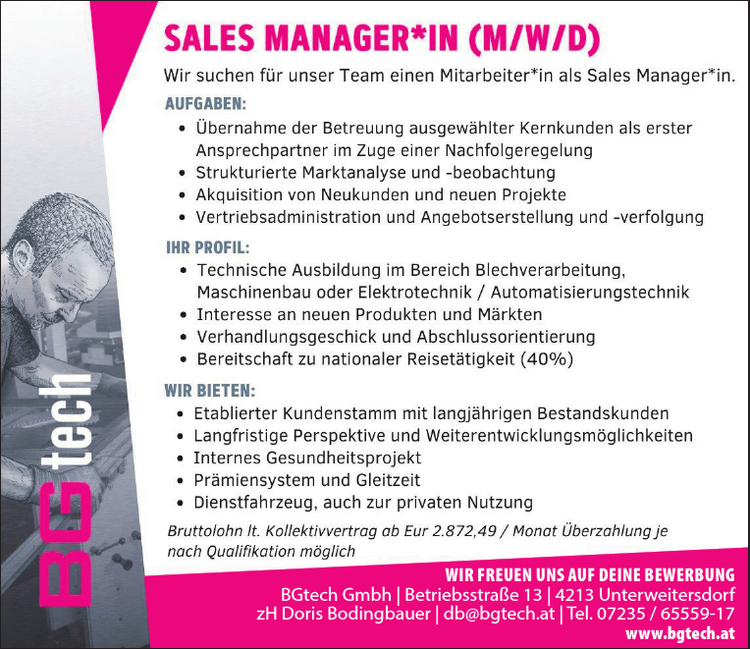 Wir suchen f&uuml;r unser Team einen Mitarbeiter*in als Sales Manager*in. 
AUFGABEN: 

* &Uuml;bernahme der Betreuung ausgew&auml;hlter Kernkunden als erster Ansprechpartner im Zuge einer Nachfolgeregelung 
&laquo; Strukturierte Marktanalyse und -beobachtung 
* Akquisition von Neukunden und neuen Projekte 
&laquo; Vertriebsadministration und Angebotserstellung und -verfolgung 

IHR PROFIL: 

&laquo; Technische Ausbildung im Bereich Blechverarbeitung, Maschinenbau oder Elektrotechnik / Automatisierungstechnik 
&laquo; Interesse an neuen Produkten und M&auml;rkten
 &laquo; Verhandlungsgeschick und Abschlussorientierung 
&raquo; Bereitschaft zu nationaler Reiset&auml;tigkeit (40%) 

WIR BIETEN: 

&laquo; Etablierter Kundenstamm mit langj&auml;hrigen Bestandskunden 
&laquo; Langfristige Perspektive und Weiterentwicklungsm&ouml;glichkeiten 
&laquo; Internes Gesundheitsprojekt 
&laquo; Pr&auml;miensystem und Gleitzeit 
&laquo; Dienstfahrzeug, auch zur privaten Nutzung 

Bruttolohn It. Kollektivvertrag ab Eur 2.872,49 / Monat &Uuml;berzahlung je nach Qualifikation m&ouml;glich