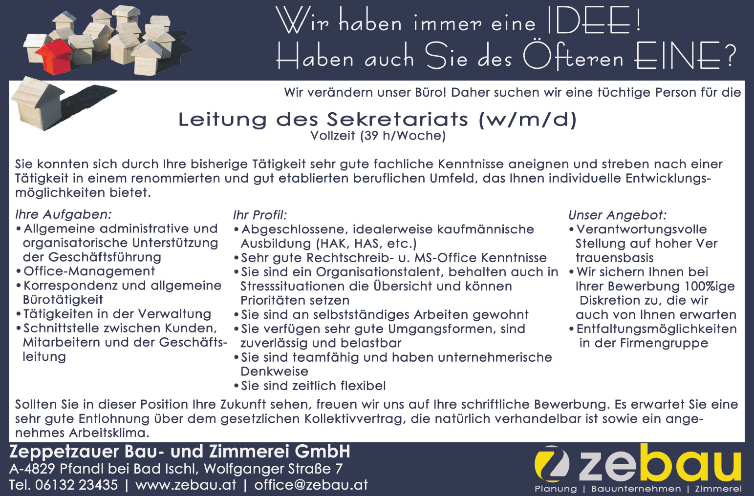 Mi halsem immer OT IDEE! Ualem auch Se Alas Or EINE? 
Wir ver&auml;ndern unser B&uuml;ro! Daher suchen wir eine t&uuml;chtige Person f&uuml;r die Leitung des Sekretariats (w/m/d) Vollzeit (39 h/Woche) Sie konnten sich durch Ihre bisherige T&auml;tigkeit sehr gute fachliche Kenntnisse aneignen und streben nach einer T&auml;tigkeit in einem renommierten und gut etablierten beruflichen Umfeld, das Ihnen individuelle Entwicklungsm&ouml;g- lichkeiten bietet. 
Ihre Aufgaben: 
Ihr Profil: 
Unser Angebot: 

* Allgemeine administrative und + Abgeschlossene, idealerweise kaufm&auml;nnische e Verantwortungsvolle organisatorische Unterst&uuml;tzung Ausbildung (HAK, HAS, etc.) Stellung auf hoher Ver der Gesch&auml;ftsf&uuml;hrung &raquo; Sehr gute Rechtschreib- u. MS-Office Kenntnisse trauensbasis + Office-Management &laquo;Sie sind ein Organisationstalent, behalten auch in &laquo;Wir sichern Ihnen bei &laquo;Korrespondenz und allgemeine Stresssituationen die &Uuml;bersicht und k&ouml;nnen Ihrer Bewerbung 100%ige B&uuml;rot&auml;tigkeit Priorit&auml;ten setzen Diskretion zu, die wir &laquo;T&auml;tigkeiten in der Verwaltung +Sie sind an selbstst&auml;ndiges Arbeiten gewohnt auch von Ihnen erwarten &laquo;Schnittstelle zwischen Kunden, +Sie verf&uuml;gen sehr gute Umgangsformen, sind &laquo; Entfaltungsm&ouml;glichkeiten Mitarbeitern und Gesch&auml;fts- zuverl&auml;ssig und belastbar in der Firmengruppe leitung &raquo; Sie sind teamf&auml;hig und haben unternehmerische Denkweise + Sie sind zeitlich flexibel Sollten Sie in dieser Position Ihre Zukunft sehen, freuen wir uns auf Ihre schriftliche Bewerbung. Es erwartet Sie eine sehr gute Entlohnung &uuml;ber dem gesetzlichen Kollektivvertrag, die nat&uuml;rlich verhandelbar ist sowie ein ange- nehmes Arbeitsklima. Zeppetzauer Bau- und Zimmerei GmbH e2 e) A-4829 Pfandl bei Bad Ischl, Wolfganger Stra&szlig;e 7 7) ze au Tel. 06132 23435 vacanciesineu.com Fax DW 17 vacanciesineu.com www.zebau.at vacanciesineu.com office@zebau.at Te + zimmerei  Sekret&auml;rin Sekret&auml;r Sekretariatsleiter Sekretariatsleiterin Leitung
