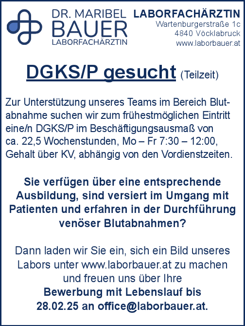 DGKS/P gesucht (Teilzeit)Zur Unterst&uuml;tzung unseres Teams im Bereich Blutabnahme&nbsp;suchen wir zum fr&uuml;hestm&ouml;glichen Eintritt&nbsp;eine/n DGKS/P im Besch&auml;ftigungsausma&szlig; von&nbsp;ca. 22,5 Wochenstunden, Mo &ndash; Fr 7:30 &ndash; 12:00,Gehalt &uuml;ber KV, abh&auml;ngig von den Vordienstzeiten.
Sie verf&uuml;gen &uuml;ber eine entsprechende&nbsp;Ausbildung, sind versiert im Umgang mit&nbsp;Patienten und erfahren in der Durchf&uuml;hrungven&ouml;ser Blutabnahmen?Dann laden wir Sie ein, sich ein Bild unseres&nbsp;Labors unter www.laborbauer.at zu machen&nbsp;und freuen uns &uuml;ber Ihre&nbsp;Bewerbung mit Lebenslauf bis&nbsp;28.02.25 an office@laborbauer.at.
LABORFACH&Auml;RZTINWartenburgerstra&szlig;e 1c4840 V&ouml;cklabruckwww.laborbauer.at