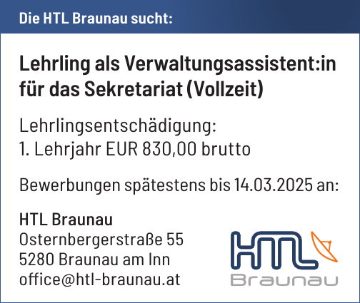 HTL BraunauOsternbergerstra&szlig;e 555280 Braunau am Innoffice@htl-braunau.atLehrlingsentsch&auml;digung:1. Lehrjahr EUR 830,00 brutto
Lehrling als Verwaltungsassistent:in&nbsp;f&uuml;r das Sekretariat (Vollzeit)
Bewerbungen sp&auml;testens bis 14.03.2025 an:Die HTL Braunau sucht: