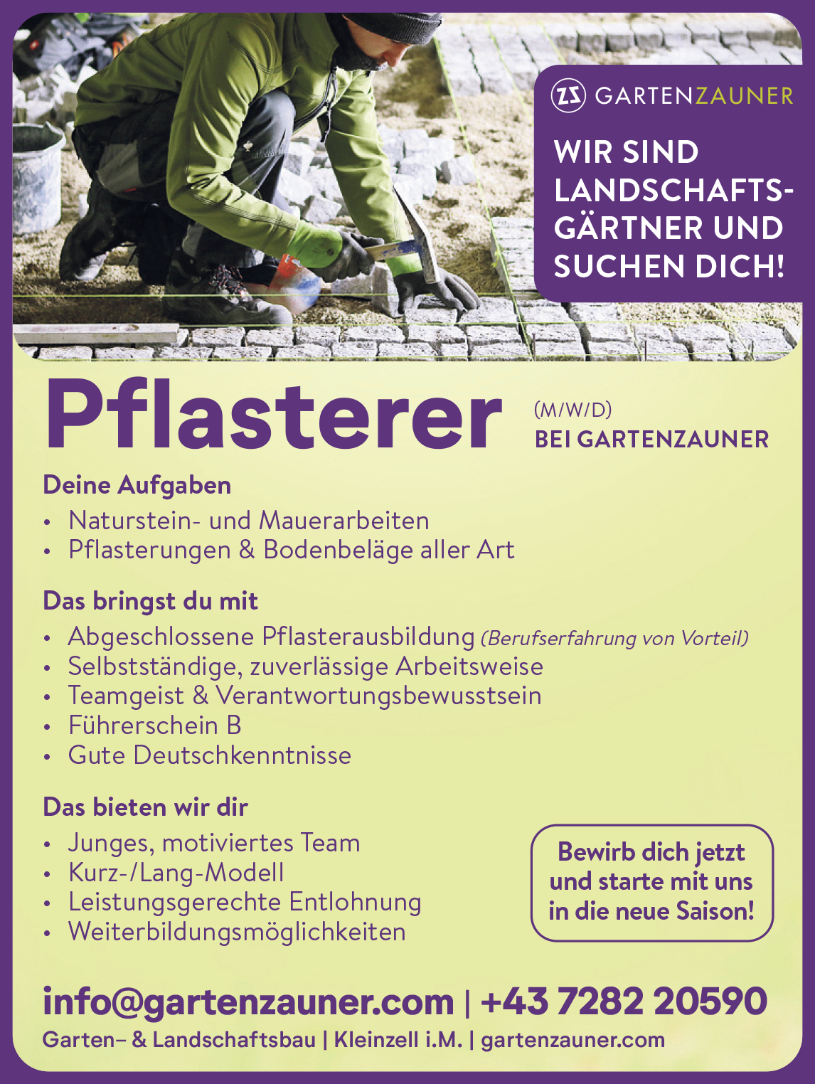 Deine Aufgaben&bull; Naturstein- und Mauerarbeiten&bull; Pflasterungen &amp; Bodenbel&auml;ge aller ArtWIR SINDLANDSCHAFTSG&Auml;RTNERUNDSUCHEN DICH!Pflasterer (M/W/D)BEI GARTENZAUNERDas bringst du mit&bull; Abgeschlossene Pflasterausbildung (Berufserfahrung von Vorteil)&bull; Selbstst&auml;ndige, zuverl&auml;ssige Arbeitsweise&bull; Teamgeist &amp; Verantwortungsbewusstsein&bull; F&uuml;hrerschein B&bull; Gute DeutschkenntnisseDas bieten wir dir&bull; Junges, motiviertes Team&bull; Kurz-/Lang-Modell&bull; Leistungsgerechte Entlohnung&bull; Weiterbildungsm&ouml;glichkeiten