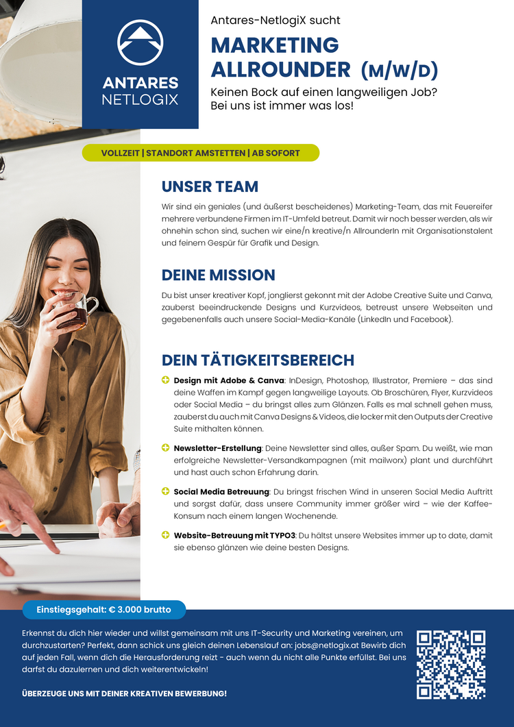 Antares-NetlogiX sucht MARKETING NIREEE ALLROUNDER (m/w/D)
Keinen Bock auf einen langweiligen Job? NETLOGIX Bei uns ist immer was los!
VOLLZEIT | STANDORT AMSTETTEN | AB SOFORT
UNSER TEAM&nbsp;
Wir sind ein geniales (und Gu&szlig;erst bescheidene) Marketing-Team, das mit Feuereifer mehrere verbundene Firmen m -Umfeld betreut.
Damit wir noch besser werden, alswir ohnehin schon sind, suchen wir einejn kreative/n Alrounderin mit Organisationstalent und feinem Gesp&uuml;r f&uuml;r Grafik und Design,
DEINE MISSION
Du&nbsp;bist unser kreativer Kopf,jonglierst gekonnt mit der Adobe Creative Suite und Conva, zauberst beeindruckende Designs und Kurzvideos, betraust unsere Webseiten und gegebenenfalls auch unsere Social-Media-Kandle (Lnkedin und Facebook&lsquo;).
DEIN T&Auml;TIGKEITSBEREICH

Design mit Adobe &amp; Canvar InDesign, Photoshop, Illustrator, Premiere - dais sind deine Waffen im Kampf gegen langweilige Layouts. Ob Brosch&uuml;ren, Fiyer, Kurzvideos. oder Social Medi - du bringst alles zum Gl&auml;nzen. Falls es mal schnell gehen muss, zauberst duauchmit Canva Designs&amp; Videos, dielocker mit denOutputsder Creative Suite mithalten k&ouml;nnen.
Newsletter-Erstellung: Deine Newsletter sind alles, au&szlig;er Spam. Du wei&szlig;t, wie man erfolgreiche Neweletter-Versandkampagnen (mit mailwors) plant und durchf&uuml;hrt und hast auch schon Erfahrung darin.
Social Media Betreuung: Du bringst frischen Wind In unseren&nbsp;
Social Media Auftritt und sorgst daf&uuml;r, dass unsere Community immer gr&ouml;&szlig;er wird - wie der Kaffee- Konsum nach einem langen Wochenende. Website-Betreuung mit TYPO3: Du h&auml;ltst unsere Websites immer up to date, damit sie ebenso gl&auml;nzen wie deine besten Designs.&nbsp;

Einstiegsgehalt: &euro; 3.000 brutto Erkennst du dich hier wieder und willst gemeinsam mit uns IT-Security und Marketing vereinen, um durchzustarten? Perfekt, dann schick uns gleich deinen Lebenslauf an: Jobs@netiogix.at Bewirb dich auf jeden Fall, wenn dich die Herausforderung reizt - auch wenn du nicht alle Punkte erf&uuml;llst. Bei uns darfst du dazulernen und dich weiterentwickeln!
&Uuml;BERZEUGE UNS MIT DEINER KREATIVEN BEWERBUN. &nbsp;