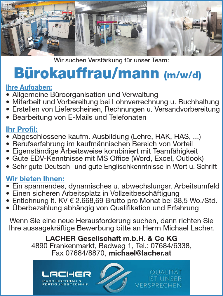 B&uuml;rokauffrau/mann (m/w/d)
Ihre Aufgaben:

&bull; Allgemeine B&uuml;roorganisation und Verwaltung
&bull; Mitarbeit und Vorbereitung bei Lohnverrechnung u. Buchhaltung
&bull; Erstellen von Lieferscheinen, Rechnungen u. Versandvorbereitung
&bull; Bearbeitung von E-Mails und Telefonaten

Ihr Profil:

&bull; Abgeschlossene kaufm. Ausbildung (Lehre, HAK, HAS, ...)
&bull; Berufserfahrung im kaufm&auml;nnischen Bereich von Vorteil
&bull; Eigenst&auml;ndige Arbeitsweise kombiniert mit Teamf&auml;higkeit
&bull; Gute EDV-Kenntnisse mit MS Office (Word, Excel, Outlook)
&bull; Sehr gute Deutsch- und gute Englischkenntnisse in Wort u. Schrift

Wir bieten Ihnen:

&bull; Ein spannendes, dynamisches u. abwechslungsr. Arbeitsumfeld
&bull; Einen sicheren Arbeitsplatz in Vollzeitbesch&auml;ftigung
&bull; Entlohnung lt. KV &euro; 2.668,69 Brutto pro Monat bei 38,5 Wo./Std.
&bull; &Uuml;berbezahlung abh&auml;ngig von Qualifikation und Erfahrung

Wenn Sie eine neue Herausforderung suchen, dann richten Sie&nbsp;Ihre aussagekr&auml;ftige Bewerbung bitte an Herrn Michael Lacher.LACHER Gesellschaft m.b.H. &amp; Co KG4890 Frankenmarkt, Badweg 1, Tel.: 07684/6338,Fax 07684/8870, michael@lacher.at
Wir suchen Verst&auml;rkung f&uuml;r unser Team: