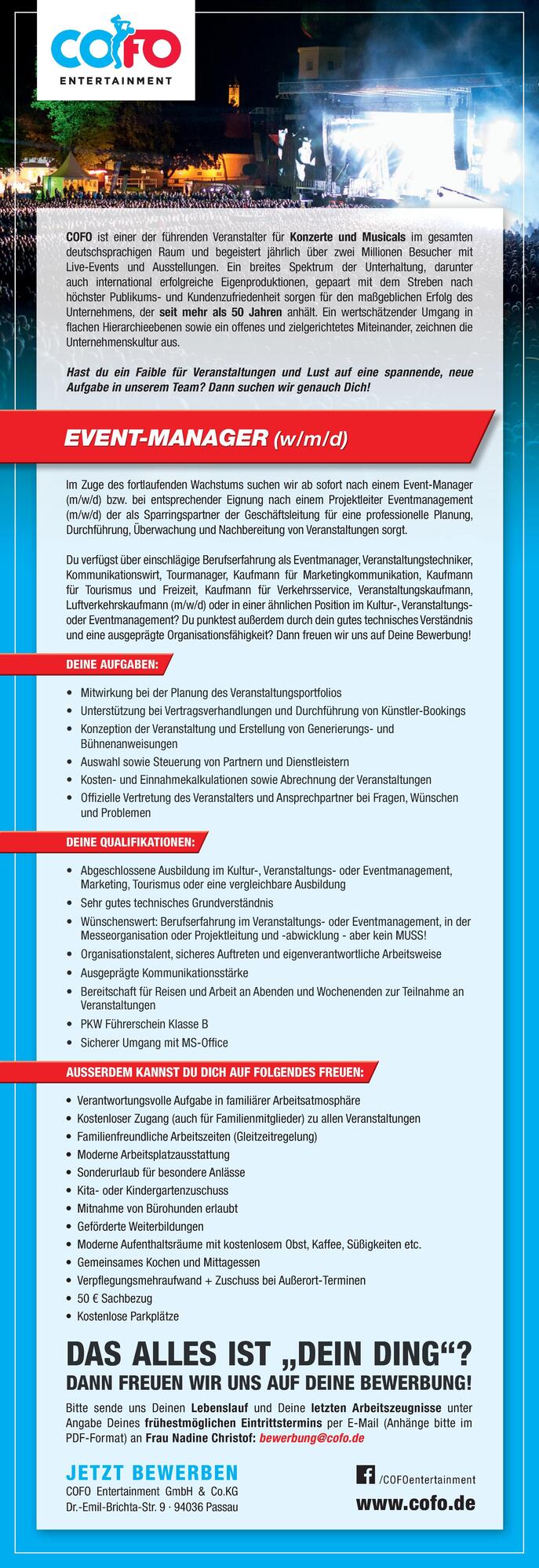 

&bull; Mitwirkung bei der Planung des Veranstaltungsportfolios
&bull; Unterst&uuml;tzung bei Vertragsverhandlungen und Durchf&uuml;hrung von K&uuml;nstler-Bookings
&bull; Konzeption der Veranstaltung und Erstellung von Generierungs- und&nbsp;B&uuml;hnenanweisungen
&bull; Auswahl sowie Steuerung von Partnern und Dienstleistern
&bull; Kosten- und Einnahmekalkulationen sowie Abrechnung der Veranstaltungen
&bull; Offizielle Vertretung des Veranstalters und Ansprechpartner bei Fragen, W&uuml;nschen&nbsp;und Problemen

DEINE AUFGABEN:

&bull; Abgeschlossene Ausbildung im Kultur-, Veranstaltungs- oder Eventmanagement,&nbsp;Marketing, Tourismus oder eine vergleichbare Ausbildung
&bull; Sehr gutes technisches Grundverst&auml;ndnis
&bull; W&uuml;nschenswert: Berufserfahrung im Veranstaltungs- oder Eventmanagement, in der&nbsp;Messeorganisation oder Projektleitung und -abwicklung - aber kein MUSS!
&bull; Organisationstalent, sicheres Auftreten und eigenverantwortliche Arbeitsweise
&bull; Ausgepr&auml;gte Kommunikationsst&auml;rke
&bull; Bereitschaft f&uuml;r Reisen und Arbeit an Abenden und Wochenenden zur Teilnahme an&nbsp;Veranstaltungen
&bull; PKW F&uuml;hrerschein Klasse B
&bull; Sicherer Umgang mit MS-Office

DEINE QUALIFIKATIONEN:Im Zuge des fortlaufenden Wachstums suchen wir ab sofort nach einem Event-Manager(m/w/d) bzw. bei entsprechender Eignung nach einem Projektleiter Eventmanagement(m/w/d) der als Sparringspartner der Gesch&auml;ftsleitung f&uuml;r eine professionelle Planung,Durchf&uuml;hrung, &Uuml;berwachung und Nachbereitung von Veranstaltungen sorgt.Du verf&uuml;gst &uuml;ber einschl&auml;gige Berufserfahrung als Eventmanager, Veranstaltungstechniker,Kommunikationswirt, Tourmanager, Kaufmann f&uuml;r Marketingkommunikation, Kaufmannf&uuml;r Tourismus und Freizeit, Kaufmann f&uuml;r Verkehrsservice, Veranstaltungskaufmann,Luftverkehrskaufmann (m/w/d) oder in einer &auml;hnlichen Position im Kultur-, VeranstaltungsoderEventmanagement? Du punktest au&szlig;erdem durch dein gutes technisches Verst&auml;ndnisund eine ausgepr&auml;gte Organisationsf&auml;higkeit? Dann freuen wir uns auf Deine Bewerbung!EVENT-MANAGER (w/m/d)DAS ALLES IST &bdquo;DEIN DING&ldquo;?DANN FREUEN WIR UNS AUF DEINE BEWERBUNG!Bitte sende uns Deinen Lebenslauf und Deine letzten Arbeitszeugnisse unterAngabe Deines fr&uuml;hestm&ouml;glichen Eintrittstermins per E-Mail (Anh&auml;nge bitte imPDF-Format) an Frau Nadine Christof: bewerbung@cofo.dewww.cofo.de/COFOentertainment JETZT BEWERBENCOFO Entertainment GmbH &amp; Co.KGDr.-Emil-Brichta-Str. 9 &middot; 94036 Passau

&bull; Verantwortungsvolle Aufgabe in famili&auml;rer Arbeitsatmosph&auml;re
&bull; Kostenloser Zugang (auch f&uuml;r Familienmitglieder) zu allen Veranstaltungen
&bull; Familienfreundliche Arbeitszeiten (Gleitzeitregelung)
&bull; Moderne Arbeitsplatzausstattung
&bull; Sonderurlaub f&uuml;r besondere Anl&auml;sse
&bull; Kita- oder Kindergartenzuschuss
&bull; Mitnahme von B&uuml;rohunden erlaubt
&bull; Gef&ouml;rderte Weiterbildungen
&bull; Moderne Aufenthaltsr&auml;ume mit kostenlosem Obst, Kaffee, S&uuml;&szlig;igkeiten etc.
&bull; Gemeinsames Kochen und Mittagessen
&bull; Verpflegungsmehraufwand + Zuschuss bei Au&szlig;erort-Terminen
&bull; 50 &euro; Sachbezug
&bull; Kostenlose Parkpl&auml;tze

AUSSERDEM KANNST DU DICH AUF FOLGENDES FREUEN:COFO ist einer der f&uuml;hrenden Veranstalter f&uuml;r Konzerte und Musicals im gesamten&nbsp;deutschsprachigen Raum und begeistert j&auml;hrlich &uuml;ber zwei Millionen Besucher mit&nbsp;Live-Events und Ausstellungen. Ein breites Spektrum der Unterhaltung, darunterauch international erfolgreiche Eigenproduktionen, gepaart mit dem Streben nach&nbsp;h&ouml;chster Publikums- und Kundenzufriedenheit sorgen f&uuml;r den ma&szlig;geblichen Erfolg des&nbsp;Unternehmens, der seit mehr als 50 Jahren anh&auml;lt. Ein wertsch&auml;tzender Umgang in&nbsp;flachen Hierarchieebenen sowie ein offenes und zielgerichtetes Miteinander, zeichnen dieUnternehmenskultur aus.Hast du ein Faible f&uuml;r Veranstaltungen und Lust auf eine spannende, neue&nbsp;Aufgabe in unserem Team? Dann suchen wir genauch Dich!