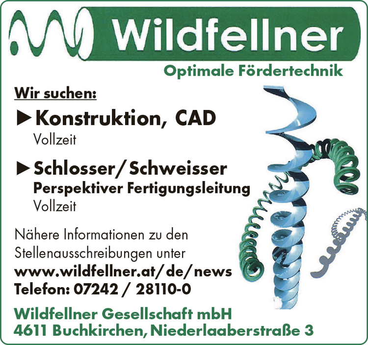 Optimale F&ouml;rdertechnik
Wir suchen:►Konstruktion, CADVollzeit►Schlosser/Schweisser
Perspektiver FertigungsleitungVollzeit
N&auml;here Informationen zu den&nbsp;Stellenausschreibungen unterwww.wildfellner.at/de/news
Telefon: 07242 / 28110-0Wildfellner Gesellschaft mbH4611 Buchkirchen,Niederlaaberstra&szlig;e 3