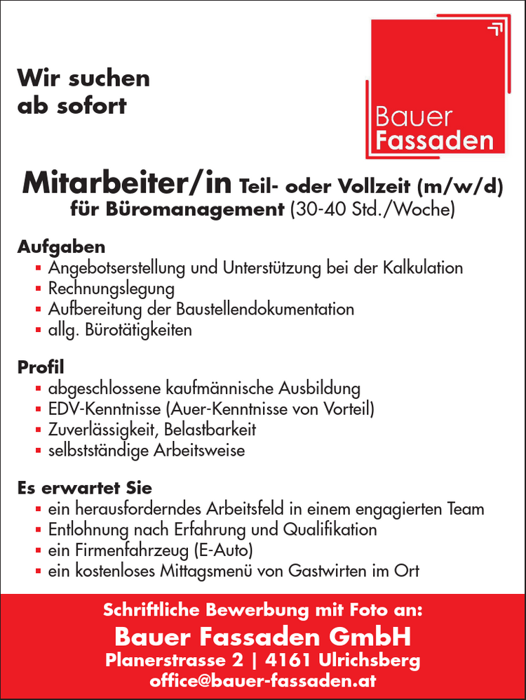 Wir suchen&nbsp;ab sofortMitarbeiter/in Teil- oder Vollzeit (m/w/d)&nbsp;f&uuml;r B&uuml;romanagement (30-40 Std./Woche)
Aufgaben

 Angebotserstellung und Unterst&uuml;tzung bei der Kalkulation
 Rechnungslegung
 Aufbereitung der Baustellendokumentation
 allg. B&uuml;rot&auml;tigkeiten

Profil

 abgeschlossene kaufm&auml;nnische Ausbildung
 EDV-Kenntnisse (Auer-Kenntnisse von Vorteil)
 Zuverl&auml;ssigkeit, Belastbarkeit
 selbstst&auml;ndige Arbeitsweise

Es erwartet Sie

 ein herausforderndes Arbeitsfeld in einem engagierten Team
 Entlohnung nach Erfahrung und Qualifikation
 ein Firmenfahrzeug (E-Auto)
 ein kostenloses Mittagsmen&uuml; von Gastwirten im Ort

Schriftliche Bewerbung mit Foto an:Bauer Fassaden GmbHPlanerstrasse 2 | 4161 Ulrichsbergoffice@bauer-fassaden.at