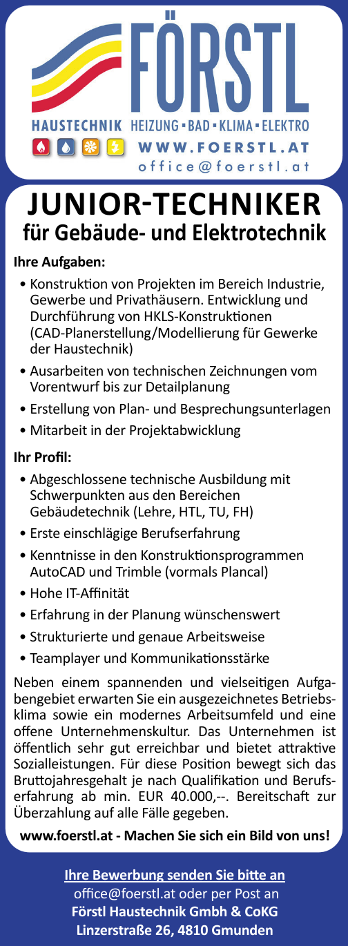 JUNIOR-TECHNIKERf&uuml;r Geb&auml;ude- und Elektrotechnik
Ihre Aufgaben:

&bull; Konstruktion von Projekten im Bereich Industrie,&nbsp;Gewerbe und Privath&auml;usern. Entwicklung und&nbsp;Durchf&uuml;hrung von HKLS-Konstruktionen&nbsp;(CAD-Planerstellung/Modellierung f&uuml;r Gewerke&nbsp;der Haustechnik)
&bull; Ausarbeiten von technischen Zeichnungen vom&nbsp;Vorentwurf bis zur Detailplanung
&bull; Erstellung von Plan- und Besprechungsunterlagen
&bull; Mitarbeit in der Projektabwicklung

Ihr Profil:

&bull; Abgeschlossene technische Ausbildung mit&nbsp;Schwerpunkten aus den Bereichen&nbsp;Geb&auml;udetechnik (Lehre, HTL, TU, FH)
&bull; Erste einschl&auml;gige Berufserfahrung
&bull; Kenntnisse in den Konstruktionsprogrammen&nbsp;AutoCAD und Trimble (vormals Plancal)
&bull; Hohe IT-Affinit&auml;t
&bull; Erfahrung in der Planung w&uuml;nschenswert
&bull; Strukturierte und genaue Arbeitsweise
&bull; Teamplayer und Kommunikationsst&auml;rke

Neben einem spannenden und vielseitigen Aufgabengebiet&nbsp;erwarten Sie ein ausgezeichnetes Betriebsklima&nbsp;sowie ein modernes Arbeitsumfeld und eine&nbsp;offene Unternehmenskultur. Das Unternehmen ist&nbsp;&ouml;ffentlich sehr gut erreichbar und bietet attraktive&nbsp;Sozialleistungen. F&uuml;r diese Position bewegt sich das&nbsp;Bruttojahresgehalt je nach Qualifikation und Berufserfahrungab min. EUR 40.000,--. Bereitschaft zur&nbsp;&Uuml;berzahlung auf alle F&auml;lle gegeben.
www.foerstl.at - Machen Sie sich ein Bild von uns!Ihre Bewerbung senden Sie bitte an&nbsp;office@foerstl.at oder per Post anF&ouml;rstl Haustechnik Gmbh &amp; CoKGLinzerstra&szlig;e 26, 4810 Gmunden