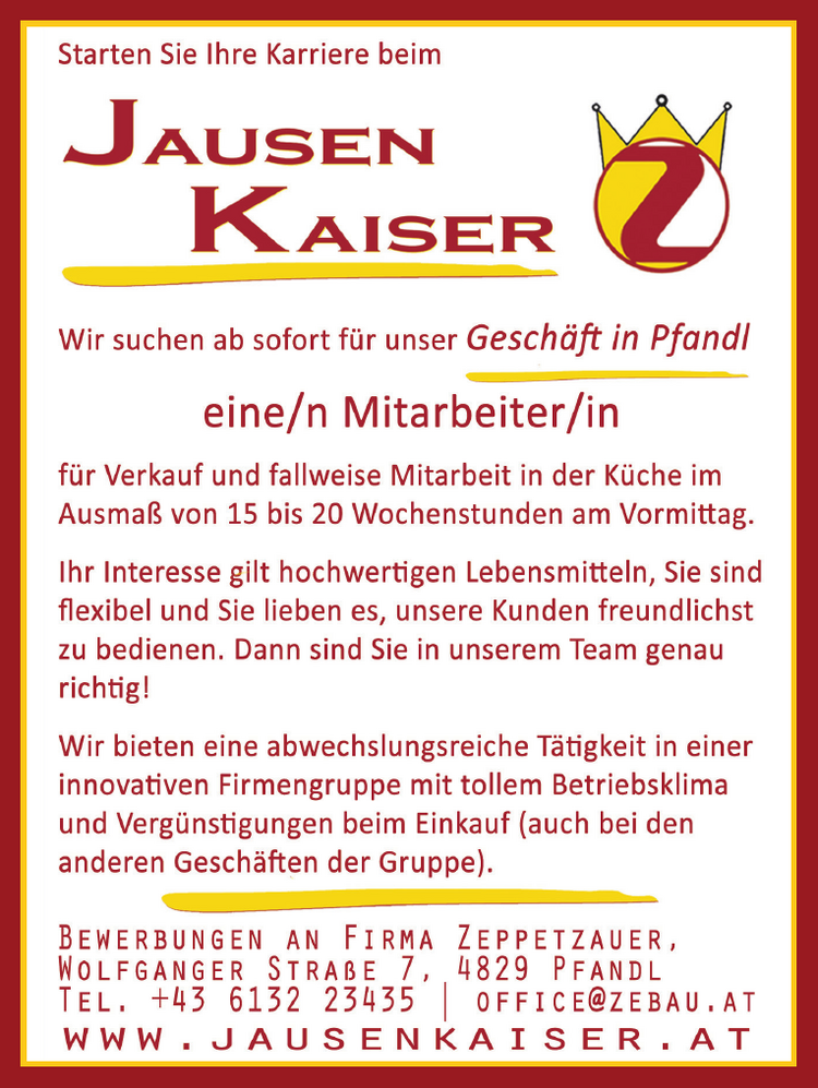 Starten Sie Ihre Karriere beim JAuseEen KAıser
Wir suchen ab sofort f&uuml;r unser Gesch&auml;ft in Pfandl eine/n Mitarbeiter/in f&uuml;r Verkauf und fallweise Mitarbeit in der K&uuml;che im Ausma&szlig; von 15 bis 20 Wochenstunden am Vormittag.
Ihr Interesse gilt hochwertigen Lebensmitteln, Sie sind flexibel und Sie lieben es, unsere Kunden freundlichst zu bedienen. Dann sind Sie in unserem Team genau richtig!
Wir bieten eine abwechslungsreiche T&auml;tigkeit in einer innovativen Firmengruppe mit tollem Betriebsklima und Verg&uuml;nstigungen beim Einkauf (auch bei den anderen Gesch&auml;ften der Gruppe).
GB BEWERBUNGEN AN FIRMA ZEPPETZAUER, WOLFGANGER STRA&szlig;E 7, 4829 PFANDL TEL. +43 6132 23435 | OFFICE@ZEBAU.AT WWW.JAUSENKAISER.AT &nbsp;