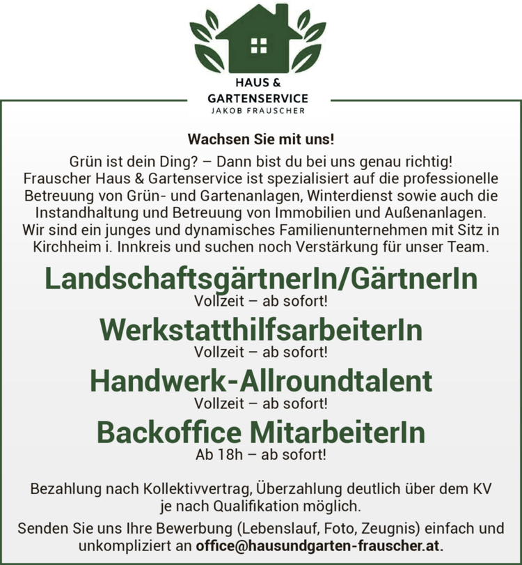 Wachsen Sie mit uns!Gr&uuml;n ist dein Ding? &ndash; Dann bist du bei uns genau richtig!Frauscher Haus &amp; Gartenservice ist spezialisiert auf die professionelle&nbsp;Betreuung von Gr&uuml;n- und Gartenanlagen, Winterdienst sowie auch die&nbsp;Instandhaltung und Betreuung von Immobilien und Au&szlig;enanlagen.
Wir sind ein junges und dynamisches Familienunternehmen mit Sitz in&nbsp;Kirchheim i. Innkreis und suchen noch Verst&auml;rkung f&uuml;r unser Team.

Landschaftsg&auml;rtnerIn/G&auml;rtnerIn&nbsp;Vollzeit &ndash; ab sofort!
WerkstatthilfsarbeiterIn&nbsp;Vollzeit &ndash; ab sofort!
Handwerk-Allroundtalent&nbsp;Vollzeit &ndash; ab sofort!
Backoffice MitarbeiterIn&nbsp;Ab 18h &ndash; ab sofort!

Bezahlung nach Kollektivvertrag, &Uuml;berzahlung deutlich &uuml;ber dem KV&nbsp;je nach Qualifikation m&ouml;glich.
Senden Sie uns Ihre Bewerbung (Lebenslauf, Foto, Zeugnis) einfach und&nbsp;unkompliziert an office@hausundgarten-frauscher.at.