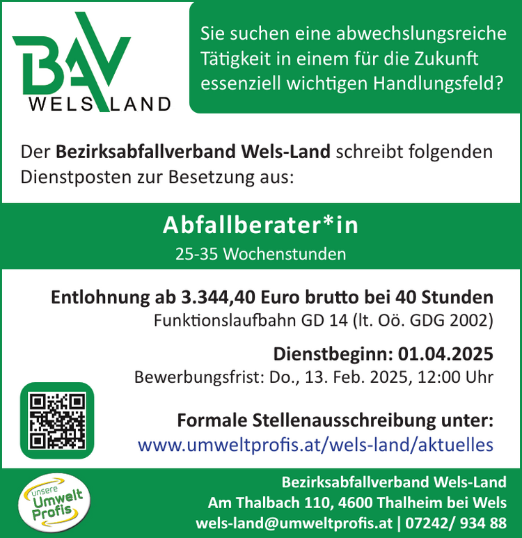 Abfallberater*inDer Bezirksabfallverband Wels-Land schreibt folgenden&nbsp;Dienstposten zur Besetzung aus:Bezirksabfallverband Wels-LandAm Thalbach 110, 4600 Thalheim bei Welswels-land@umweltprofis.at | 07242/ 934 88

Entlohnung ab 3.344,40 Euro brutto bei 40 Stunden&nbsp;Funktionslaufbahn GD 14 (lt. O&ouml;. GDG 2002)
Dienstbeginn: 01.04.2025
Bewerbungsfrist: Do., 13. Feb. 2025, 12:00 Uhr

Formale Stellenausschreibung unter:www.umweltprofis.at/wels-land/aktuelles25-35 WochenstundenSie suchen eine abwechslungsreiche&nbsp;T&auml;tigkeit in einem f&uuml;r die Zukunft&nbsp;essenziell wichtigen Handlungsfeld?