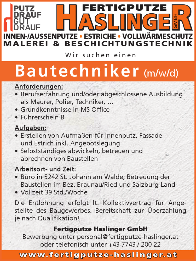 5242 St. Johann/Walde &bull; Klafterreith 44 &bull; Tel. 07743/20022INNEN-/AUSSENPUTZE &bull; ESTRICHE &bull; VOLLW&Auml;RMESCHUTZM A L E R E I &amp; B E S C H I C H T U N G S T E C H N I KHASLINGERGMBHFERTIGPUTZEw w w. f e r t i g p u t z e - h a s l i n g e r. a t5242 St. Johann/Walde &bull; Klafterreith 44 &bull; Tel. 07743/20022INNEN-/AUSSENPUTZE &bull; ESTRICHE &bull; VOLLW&Auml;RMESCHUTZM A L E R E I &amp; B E S C H I C H T U N G S T E C H N I KHASLINGERGMBHFERTIGPUTZEw w w. f e r t i g p u t z e - h a s l i n g e r. a tW i r s u c h e n e i n e n
Bautechniker (m/w/d)
Anforderungen:

&bull; Berufserfahrung und/oder abgeschlossene Ausbildung&nbsp;als Maurer, Polier, Techniker, &hellip;
&bull; Grundkenntnisse in MS Office
&bull; F&uuml;hrerschein B

Aufgaben:

&bull; Erstellen von Aufma&szlig;en f&uuml;r Innenputz, Fassade&nbsp;und Estrich inkl. Angebotslegung
&bull; Selbstst&auml;ndiges abwickeln, betreuen und&nbsp;abrechnen von Baustellen

Arbeitsort- und Zeit:

&bull; B&uuml;ro in 5242 St. Johann am Walde; Betreuung der&nbsp;Baustellen im Bez. Braunau/Ried und Salzburg-Land
&bull; Vollzeit 39 Std./Woche

Die Entlohnung erfolgt lt. Kollektivvertrag f&uuml;r Angestellte&nbsp;des Baugewerbes. Bereitschaft zur &Uuml;berzahlung&nbsp;je nach Qualifikation!Fertigputze Haslinger GmbH
Bewerbung unter personal@fertigputze-haslinger.at&nbsp;oder telefonisch unter +43 7743 / 200 22