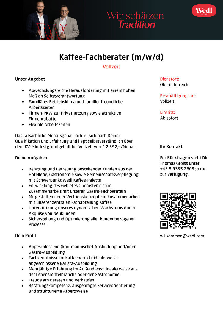 Kaffee-Fachberater (m/w/d)
Vollzeit
Unser Angebot e

Abwechslungsreiche Herausforderung mit einem hohen Ma&szlig; an Selbstverantwortung &laquo;e
Famili&auml;res Betriebsklima und familienfreundliche Arbeitszeiten +
Firmen-PKW zur Privatnutzung sowie attraktive Firmenrabatte +
Flexible Arbeitszeiten

Das tats&auml;chliche Monatsgehalt richtet sich nach Deiner Qualifikation und Erfahrung und liegt selbstverst&auml;ndlich &uuml;ber dem KV-Mindestgrundgehalt bei Vollzeit von &euro; 2.392,-/Monat.
Deine Aufgaben

&laquo; Beratung und Betreuung bestehender Kunden aus der Hotellerie, Gastronomie sowie Gemeinschaftsverpflegung mit Schwerpunkt Wedl Kaffee-Palette &laquo;
Entwicklung des Gebietes Ober&ouml;sterreich in Zusammenarbeit mit unseren Gastro-Fachberatern &laquo;
Mitgestalten neuer Vertriebskonzepte in Zusammenarbeit mit unserer zentralen Fachabteilung Kaffee &laquo;
Unterst&uuml;tzung unseres dynamischen Wachstums durch Akquise von Neukunden &laquo;
Sicherstellung und Optimierung aller kundenbezogenen Prozesse

Dein Profil &laquo;

Abgeschlossene (kaufm&auml;nnische) Ausbildung und/oder Gastro-Ausbildung &laquo;
Fachkenntnisse im Kaffeebereich, idealerweise abgeschlossene Barista-Ausbildung &laquo; _
Mehrj&auml;hrige Erfahrung im Au&szlig;endienst, idealerweise aus der Lebensmittelbranche oder der Gastronomie &laquo;
Freude am Beraten und Verkaufen &laquo;
Beratungskompetenz, ausgepr&auml;gte Serviceorientierung und strukturierte Arbeitsweise

Dienstort: Ober&ouml;sterreich
Besch&auml;ftigungsart: Vollzeit
Eintritt: Ab sofort
Ihr Kontakt
F&uuml;r R&uuml;ckfragen steht Dir Thomas Groiss unter +43 5 9335 2603 gerne zur Verf&uuml;gung. willkommen@wedl.com &nbsp;