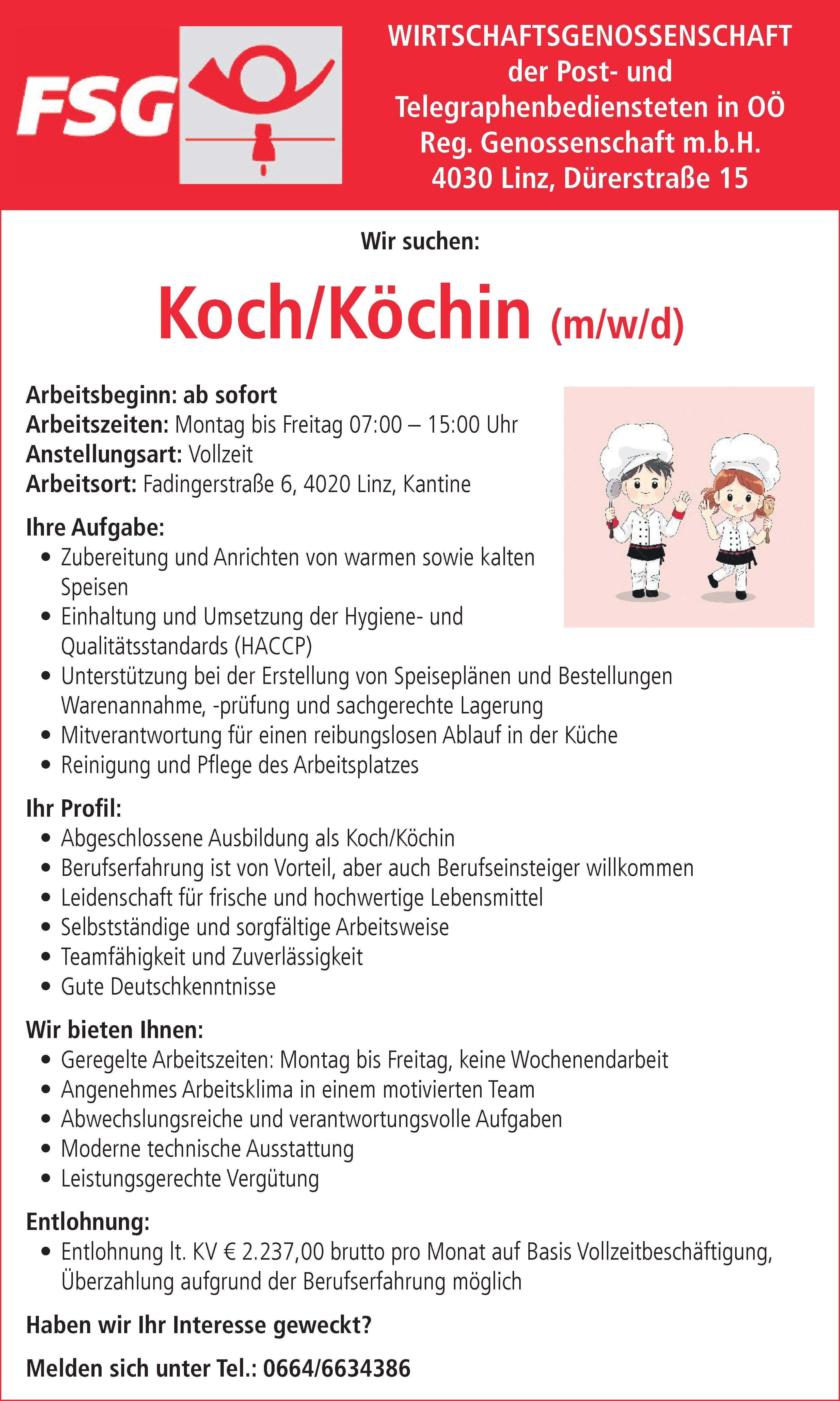 Arbeitsbeginn: ab sofortArbeitszeiten: Montag bis Freitag 07:00 &ndash; 15:00 UhrAnstellungsart: VollzeitArbeitsort: Fadingerstra&szlig;e 6, 4020 Linz, KantineIhre Aufgabe:&bull; Zubereitung und Anrichten von warmen sowie kaltenSpeisen&bull; Einhaltung und Umsetzung der Hygiene- undQualit&auml;tsstandards (HACCP)&bull; Unterst&uuml;tzung bei der Erstellung von Speisepl&auml;nen und BestellungenWarenannahme, -pr&uuml;fung und sachgerechte Lagerung&bull; Mitverantwortung f&uuml;r einen reibungslosen Ablauf in der K&uuml;che&bull; Reinigung und Pflege des ArbeitsplatzesIhr Profil:&bull; Abgeschlossene Ausbildung als Koch/K&ouml;chin&bull; Berufserfahrung ist von Vorteil, aber auch Berufseinsteiger willkommen&bull; Leidenschaft f&uuml;r frische und hochwertige Lebensmittel&bull; Selbstst&auml;ndige und sorgf&auml;ltige Arbeitsweise&bull; Teamf&auml;higkeit und Zuverl&auml;ssigkeit&bull; Gute DeutschkenntnisseWir bieten Ihnen:&bull; Geregelte Arbeitszeiten: Montag bis Freitag, keine Wochenendarbeit&bull; Angenehmes Arbeitsklima in einem motivierten Team&bull; Abwechslungsreiche und verantwortungsvolle Aufgaben&bull; Moderne technische Ausstattung&bull; Leistungsgerechte Verg&uuml;tungEntlohnung:&bull; Entlohnung lt. KV &euro; 2.237,00 brutto pro Monat auf Basis Vollzeitbesch&auml;ftigung,&Uuml;berzahlung aufgrund der Berufserfahrung m&ouml;glichHaben wir Ihr Interesse geweckt?Melden sich unter Tel.: 0664/6634386