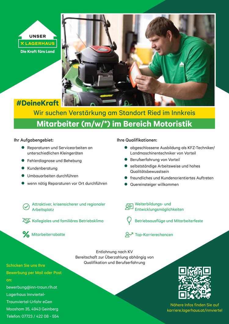 Wir suchen Verst&auml;rkung am Standort Ried im Innkreis
Mitarbeiter (m/w/*) im Bereich Motoristik
Ihr Aufgabengebiet:&nbsp;

Reparaturen und Servicearbeiten an unterschiedlichen Kleinger&auml;ten
Fehlerdiagnose und Behebung
Kundenberatung&nbsp;
Umbauarbeiten durchf&uuml;hren
wenn n&ouml;tig Reparaturen vor Ort durchf&uuml;hren&nbsp;


Ihre Qualifikationen:

abgeschlossene Ausbildung als KFZ-Techniker/ Landmaschinentechniker von Vorteil
Berufserfahrung von Vorteil
selbstst&auml;ndige Arbeitsweise und hohes Qualit&auml;tsbewusstsein
freundliches und Kundenorientiertes Auftreten
Quereinsteiger willkommen&nbsp;


Unsere Benefits:

Attraktiver, krisensicherer und regionaler Arbeitsplatz
Weiterbildungs- und Entwicklungsm&ouml;glichkeiten
Kollegiales und famili&auml;res Betriebsklima
Betriebsausfl&uuml;ge und Mitarbeiterfeste
Mitarbeiterrabatte
Top-Karrierechancen


Entlohnung nach KV&nbsp;
Bereitschaft zur &Uuml;berzahlung abh&auml;ngig von Qualifikation und Berufserfahrung

Schicken Sie uns Ihre Bewerbung per Mail oder Post an:&nbsp;
bewerbung@inn-traun.rlh.at
Lagerhaus InnviertelTraunviertel-Urfahr eGen
Moosham 35, 4943 Geinberg
Telefon: 07723 / 422 08 - 554
N&auml;here Infos finden Sie auf karriere.lagerhaus.at/innviertel&nbsp;