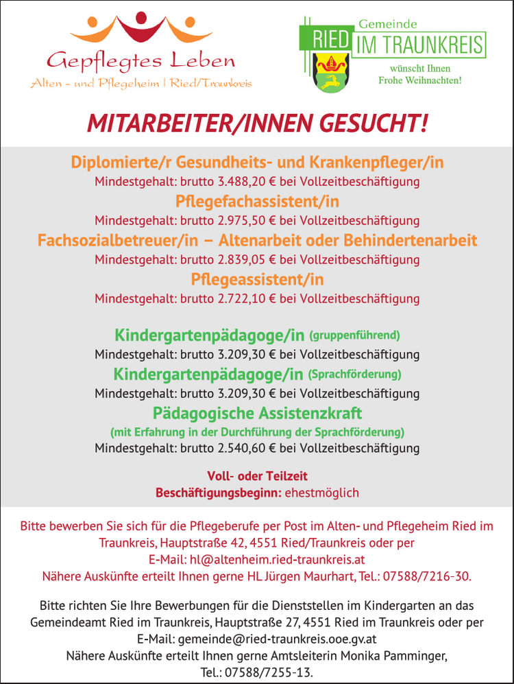 Gemeinde w.\s IM TRAUNKREIS Gepflegtes Lebe ee Alten - Ried/ Treu a =) Frohe Weihnachten!
MITARBEITER/INNEN GESUCHT!

Diplomierte/r Gesundheits- und Krankenpfleger/in Mindestgehalt: brutto 3.488,20 &euro; bei Vollzeitbesch&auml;ftigung
Pflegefachassistent/in Mindestgehalt: brutto 2.975,50 &euro; bei Vollzeitbesch&auml;ftigung
Fachsozialbetreuer/in - Altenarbeit oder Behindertenarbeit Mindestgehalt: brutto 2.839,05 &euro; bei Vollzeitbesch&auml;ftigung
Pflegeassistent/in Mindestgehalt: brutto 2.722,10 &euro; bei Vollzeitbesch&auml;ftigung
Kindergartenp&auml;dagoge/in (gruppenf&uuml;hrend) Mindestgehalt: brutto 3.209,30 &euro; bei Vollzeitbesch&auml;ftigung
Kindergartenp&auml;dagoge/in (Sprachf&ouml;rderung) Mindestgehalt: brutto 3.209,30 &euro; bei Vollzeitbesch&auml;ftigung
P&auml;dagogische Assistenzkraft (mit Erfahrung in der Durchf&uuml;hrung der Sprachf&ouml;rderung) Mindestgehalt: brutto 2.540,60 &euro; bei Vollzeitbesch&auml;ftigung

Voll- oder Teilzeit
Besch&auml;ftigungsbeginn: ehestm&ouml;glich
Bitte bewerben Sie sich f&uuml;r die Pflegeberufe per Post im Alten- und Pflegeheim Ried im Traunkreis, Hauptstra&szlig;e 42, 4551 Ried/Traunkreis oder per E-Mail: hL@altenheim.ried-traunkreis.at N&auml;here Ausk&uuml;nfte erteilt Ihnen gerne HL J&uuml;rgen Maurhart, Tel.: 07588/7216-30.
Bitte richten Sie Ihre Bewerbungen f&uuml;r die Dienststellen im Kindergarten an das Gemeindeamt Ried im Traunkreis, Hauptstra&szlig;e 27, 4551 Ried im Traunkreis oder per E-Mail: gemeinde@ried-traunkreis.ooe.gv.at N&auml;here Ausk&uuml;nfte erteilt Ihnen gerne Amtsleiterin Monika Pamminger, Tel.:07588/7255-13. &nbsp;