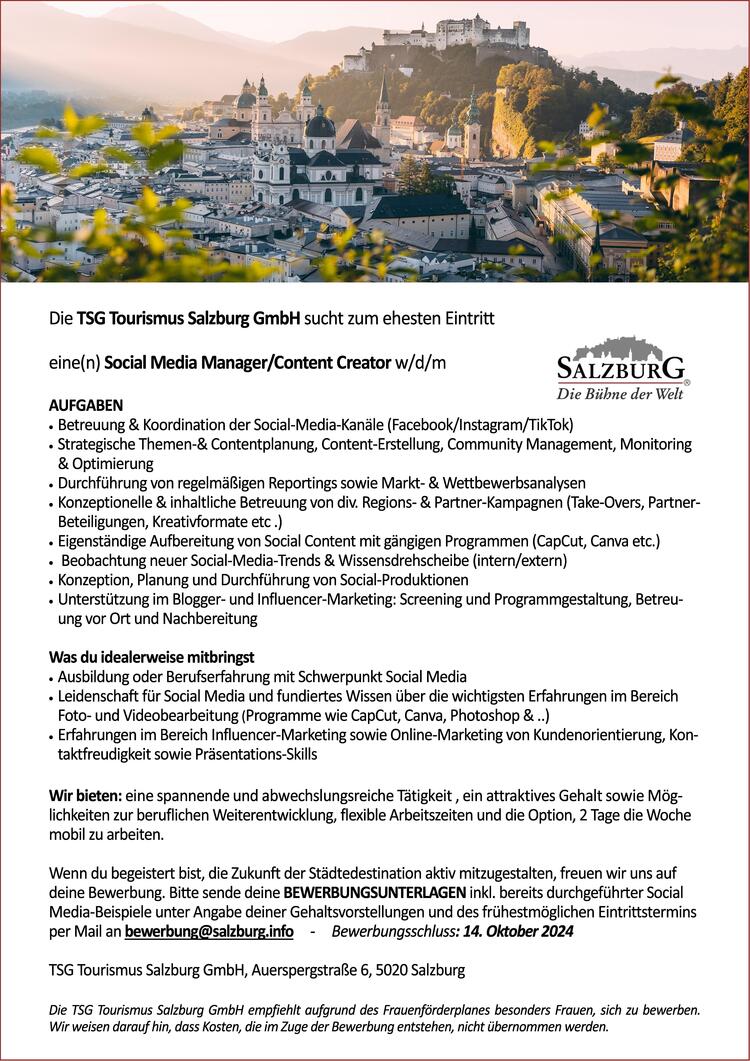 Die TSG Tourismus Salzburg GmbH sucht zum ehesten Eintritt 
&nbsp;
eine(n) Social Media Manager/Content Creator w/d/m 
&nbsp;
AUFGABEN
&middot;&nbsp;Betreuung &amp; Koordination der Social-Media-Kan&auml;le (Facebook/Instagram/TikTok)
&middot;&nbsp;Strategische Themen-&amp; Contentplanung, Content-Erstellung, Community Management, Monitoring &amp; Optimierung 
&middot;&nbsp;Durchf&uuml;hrung von regelm&auml;&szlig;igen Reportings sowie Markt- &amp; Wettbewerbsanalysen 
&middot;&nbsp;Konzeptionelle &amp; inhaltliche Betreuung von div. Regions- &amp; Partner-Kampagnen (Take-Overs, Partner-Beteiligungen, Kreativformate etc .)
&middot;&nbsp;Eigenst&auml;ndige Aufbereitung von Social Content mit g&auml;ngigen Programmen (CapCut, Canva etc.)
&middot;&nbsp; Beobachtung neuer Social-Media-Trends &amp; Wissensdrehscheibe (intern/extern)
&middot;&nbsp;Konzeption, Planung und Durchf&uuml;hrung von Social-Produktionen 
&middot;&nbsp;Unterst&uuml;tzung im Blogger- und Influencer-Marketing: Screening und Programmgestaltung, Betreuung vor Ort und Nachbereitung
&nbsp;
Was du idealerweise mitbringst
&middot;&nbsp;Ausbildung oder Berufserfahrung mit Schwerpunkt Social Media 
&middot;&nbsp;Leidenschaft f&uuml;r Social Media und fundiertes Wissen &uuml;ber die wichtigsten Erfahrungen im Bereich Foto- und Videobearbeitung (Programme wie CapCut, Canva, Photoshop &amp; ..) &nbsp;
&middot;&nbsp;Erfahrungen im Bereich Influencer-Marketing sowie Online-Marketing von Kundenorientierung, Kontaktfreudigkeit sowie Pr&auml;sentations-Skills
&nbsp;
Wir bieten: eine spannende und abwechslungsreiche T&auml;tigkeit , ein attraktives Gehalt sowie M&ouml;glichkeiten zur beruflichen Weiterentwicklung, flexible Arbeitszeiten und die Option, 2 Tage die Woche mobil zu arbeiten. 
&nbsp;
Wenn du begeistert bist, die Zukunft der St&auml;dtedestination aktiv mitzugestalten, freuen wir uns auf deine Bewerbung. Bitte sende deine BEWERBUNGSUNTERLAGEN inkl. bereits durchgef&uuml;hrter Social Media-Beispiele unter Angabe deiner Gehaltsvorstellungen und des fr&uuml;hestm&ouml;glichen Eintrittstermins per Mail an bewerbung@salzburg.info&nbsp;&nbsp;&nbsp;&nbsp; -&nbsp;&nbsp;&nbsp;&nbsp; Bewerbungsschluss: 14. Oktober 2024
&nbsp;
TSG Tourismus Salzburg GmbH, Auerspergstra&szlig;e 6, 5020 Salzburg
&nbsp;
Die TSG Tourismus Salzburg GmbH empfiehlt aufgrund des Frauenf&ouml;rderplanes besonders Frauen, sich zu bewerben. Wir weisen darauf hin, dass Kosten, die im Zuge der Bewerbung entstehen, nicht &uuml;bernommen werden.
&nbsp;