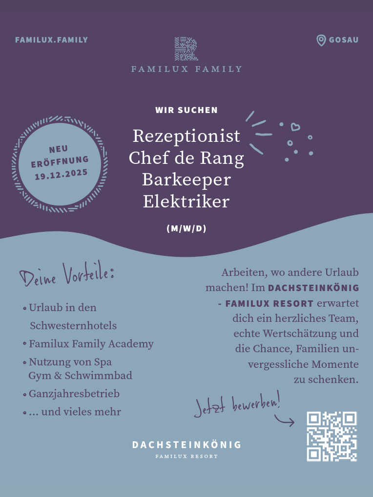 FAMILUX.FAMILY
Deine Vorteile:

Urlaub in den Schwesternhotels
Familux Family Academy
Nutzung von Spa
Gym &amp; Schwimmbad
Ganzjahresbetrieb
... und vieles mehr

GOSAUN E U&nbsp;E R&Ouml; F FNUNG19 .1 2 . 2 0 25
Jetzt bewerben!
WIR SUCHEN

Rezeptionist
Chef de Rang
Barkeeper
Elektriker(M/W/D)

Arbeiten, wo andere Urlaub&nbsp;machen! Im DACHSTEINK&Ouml;NIG&nbsp;- FAMILUX RESORT erwartet&nbsp;dich ein herzliches Team,&nbsp;echte Wertsch&auml;tzung und&nbsp;die Chance, Familien unvergessliche&nbsp;Momente&nbsp;zu schenken.