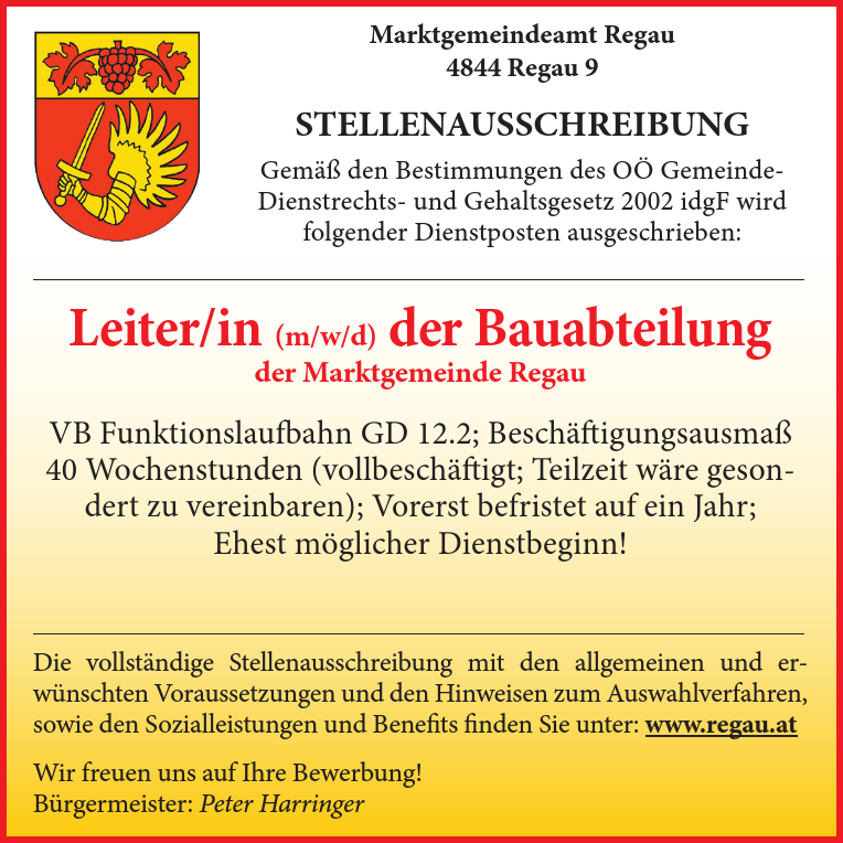 Leiter/in (m/w/d) der Bauabteilungder Marktgemeinde RegauVB Funktionslaufbahn GD 12.2; Besch&auml;ftigungsausma&szlig;40 Wochenstunden (vollbesch&auml;ftigt; Teilzeit w&auml;re gesondertzu vereinbaren); Vorerst befristet auf ein Jahr;Ehest m&ouml;glicher Dienstbeginn!
Die vollst&auml;ndige Stellenausschreibung mit den allgemeinen und erw&uuml;nschtenVoraussetzungen und den Hinweisen zum Auswahlverfahren,sowie den Sozialleistungen und Benefits finden Sie unter: www.regau.atWir freuen uns auf Ihre Bewerbung!B&uuml;rgermeister: Peter Harringer