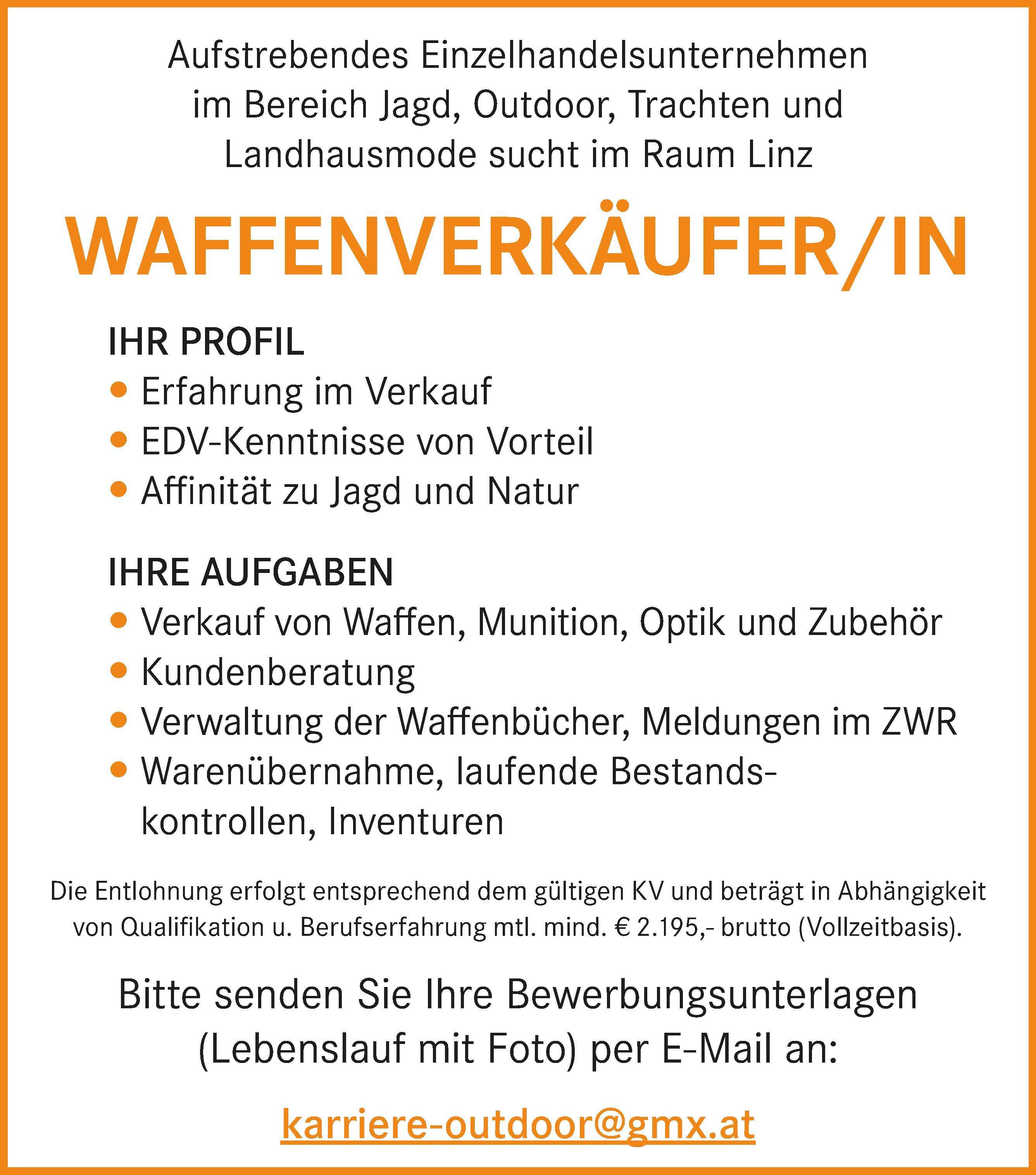 Aufstrebendes Einzelhandelsunternehmen&nbsp;im Bereich Jagd, Outdoor, Trachten und&nbsp;Landhausmode sucht im Raum Linz
WAFFENVERK&Auml;UFER/IN
IHR PROFIL

 Erfahrung im Verkauf
 EDV-Kenntnisse von Vorteil
 Affinit&auml;t zu Jagd und Natur

IHRE AUFGABEN

 Verkauf von Waffen, Munition, Optik und Zubeh&ouml;r
 Kundenberatung
 Verwaltung der Waffenb&uuml;cher, Meldungen im ZWR
 Waren&uuml;bernahme, laufende Bestandskontrollen,&nbsp;Inventuren


Die Entlohnung erfolgt entsprechend dem g&uuml;ltigen KV und betr&auml;gt in Abh&auml;ngigkeit&nbsp;von Qualifikation u. Berufserfahrung mtl. mind. &euro; 2.195,- brutto (Vollzeitbasis).Bitte senden Sie Ihre Bewerbungsunterlagen&nbsp;(Lebenslauf mit Foto) per E-Mail an:karriere-outdoor@gmx.at