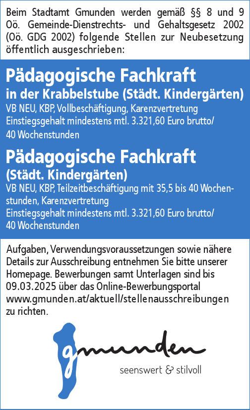 Aufgaben, Verwendungsvoraussetzungen sowie n&auml;here&nbsp;Details zur Ausschreibung entnehmen Sie bitte unserer&nbsp;Homepage. Bewerbungen samt Unterlagen sind bis&nbsp;09.03.2025 &uuml;ber das Online Bewerbungsportal&nbsp;www.gmunden.at/aktuell/stellenausschreibungen zu richten.
Beim Stadtamt Gmunden werden gem&auml;&szlig; &sect;&sect; 8 und 9&nbsp;O&ouml;. Gemeinde-Dienstrechts- und Gehaltsgesetz 2002&nbsp;(O&ouml;. GDG 2002) folgende Stellen zur Neubesetzung&nbsp;&ouml;ffentlich ausgeschrieben:

P&auml;dagogische Fachkraft in der Krabbelstube (St&auml;dt. Kinderg&auml;rten)VB NEU, KBP, Vollbesch&auml;ftigung, KarenzvertretungEinstiegsgehalt mindestens mtl. 3.321,60 Euro brutto/&nbsp;40 Wochenstunden
P&auml;dagogische Fachkraft&nbsp;(St&auml;dt. Kinderg&auml;rten)VB NEU, KBP, Teilzeitbesch&auml;ftigung mit 35,5 bis 40 Wochenstunden,Karenzvertretung,&nbsp;Einstiegsgehalt mindestens mtl. 3.321,60 Euro brutto/40 Wochenstunden
