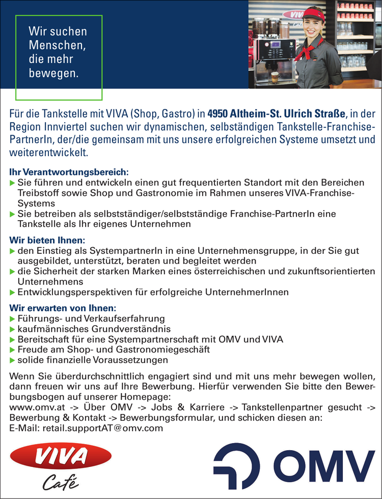 Wir suchen&nbsp;Menschen,&nbsp;die mehr&nbsp;bewegen.F&uuml;r die Tankstelle mit VIVA (Shop, Gastro) in 4950 Altheim-St. Ulrich Stra&szlig;e, in der&nbsp;Region Innviertel suchen wir dynamischen, selbst&auml;ndigen Tankstelle-Franchise-PartnerIn, der/die gemeinsam mit uns unsere erfolgreichen Systeme umsetzt undweiterentwickelt.
Ihr Verantwortungsbereich:

X Sie f&uuml;hren und entwickeln einen gut frequentierten Standort mit den Bereichen&nbsp;Treibstoff sowie Shop und Gastronomie im Rahmen unseres VIVA-Franchise-Systems
X Sie betreiben als selbstst&auml;ndiger/selbstst&auml;ndige Franchise-PartnerIn eine&nbsp;Tankstelle als Ihr eigenes Unternehmen

Wir bieten Ihnen:

X den Einstieg als SystempartnerIn in eine Unternehmensgruppe, in der Sie gut&nbsp;ausgebildet, unterst&uuml;tzt, beraten und begleitet werden
X die Sicherheit der starken Marken eines &ouml;sterreichischen und zukunftsorientierten&nbsp;Unternehmens
X Entwicklungsperspektiven f&uuml;r erfolgreiche UnternehmerInnen

Wir erwarten von Ihnen:

X F&uuml;hrungs- und Verkaufserfahrung
X kaufm&auml;nnisches Grundverst&auml;ndnis
X Bereitschaft f&uuml;r eine Systempartnerschaft mit OMV und VIVA
X Freude am Shop- und Gastronomiegesch&auml;ft
X solide finanzielle Voraussetzungen

Wenn Sie &uuml;berdurchschnittlich engagiert sind und mit uns mehr bewegen wollen,&nbsp;dann freuen wir uns auf Ihre Bewerbung. Hierf&uuml;r verwenden Sie bitte den Bewerbungsbogen&nbsp;auf unserer Homepage:www.omv.at -&gt; &Uuml;ber OMV -&gt; Jobs &amp; Karriere -&gt; Tankstellenpartner gesucht -&gt;Bewerbung &amp; Kontakt -&gt; Bewerbungsformular, und schicken diesen an:E-Mail: retail.supportAT@omv.com