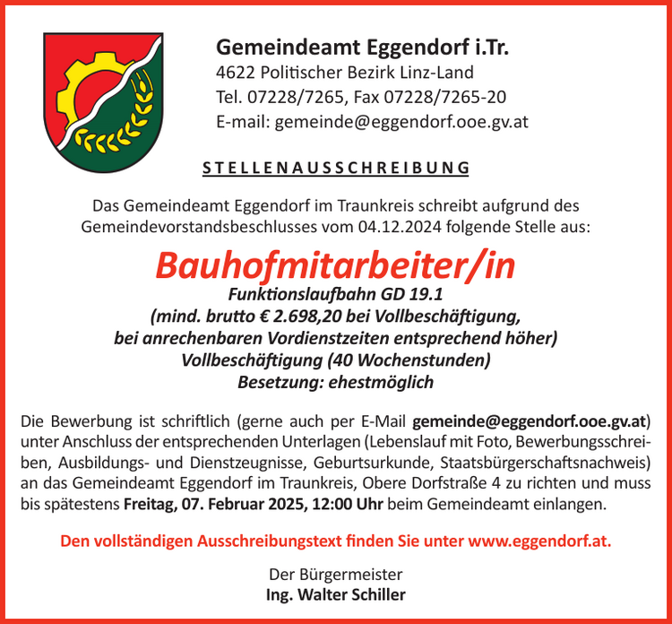 S T E L L E N A U S S C H R E I B U N GDas Gemeindeamt Eggendorf im Traunkreis schreibt aufgrund desGemeindevorstandsbeschlusses vom 22.04.2024 folgende Stelle aus:Bauhofmitarbeiter/inFunktionslaufbahn GD 19.1(mind. brutto &euro; 2.607,00 bei Vollbesch&auml;ftigung,bei anrechenbaren Vordienstzeiten entsprechend h&ouml;her)Vollbesch&auml;ftigung (40 Wochenstunden)Besetzung: ehestm&ouml;glichDie Bewerbung ist schriftlich (gerne auch per E-Mail gemeinde@eggendorf.ooe.gv.at)unter Anschluss der entsprechenden Unterlagen (Lebenslauf mit Foto, Bewerbungsschreiben,Ausbildungs- und Dienstzeugnisse, Geburtsurkunde, Staatsb&uuml;rgerschaftsnachweis)an das Gemeindeamt Eggendorf im Traunkreis, Obere Dorfstra&szlig;e 4 zu richten und mussbis sp&auml;testens Freitag, 24. Mai 2024, 12:00 Uhr beim Gemeindeamt einlangen.Den vollst&auml;ndigen Ausschreibungstext finden Sie unter www.eggendorf.at.